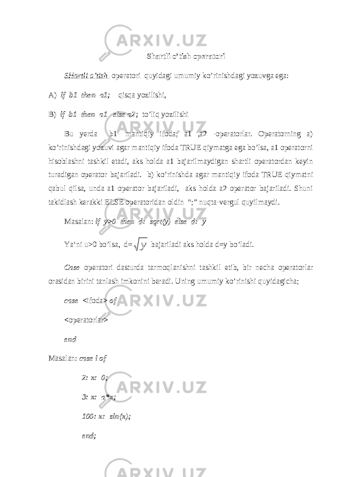 Shartli o’tish operatori SHartli o’tish operatori quyidagi umumiy ko’rinishdagi yozuvga ega: А ) if b1 then a1; qisqa yozilishi, В ) if b1 then a1 else a2 ; to’liq yozilishi Bu yerda b1- mantiqiy ifoda; a1 ,a2 -operatorlar. Operatorning a) ko’rinishdagi yozuvi agar mantiqiy ifoda TRUE qiymatga ega bo’lsa, a1 operatorni hisoblashni tashkil etadi, aks holda a1 bajarilmaydigan shartli operatordan keyin turadigan operator bajariladi. b) ko’rinishda agar mantiqiy ifoda TRUE qiymatni qabul qilsa, unda a1 operator bajariladi, aks holda a2 operator bajariladi. Shuni takidlash kerakki ELSE operatoridan oldin “;” nuqta-vergul quyilmaydi. Masalan: if y>0 then d:=sqrt(y) else d:=y Ya‘ni u>0 bo’lsa, d=у bajariladi aks holda d=y bo’ladi. Case operatori dasturda tarmoqlanishni tashkil etib, bir necha operatorlar orasidan birini tanlash imkonini beradi. Uning umumiy ko’rinishi quyidagicha; case < ifoda > of < operatorlar > end Masalan: case i of 2: x:=0; 3: x:=a*x; 100: x:=sin(x); end; 