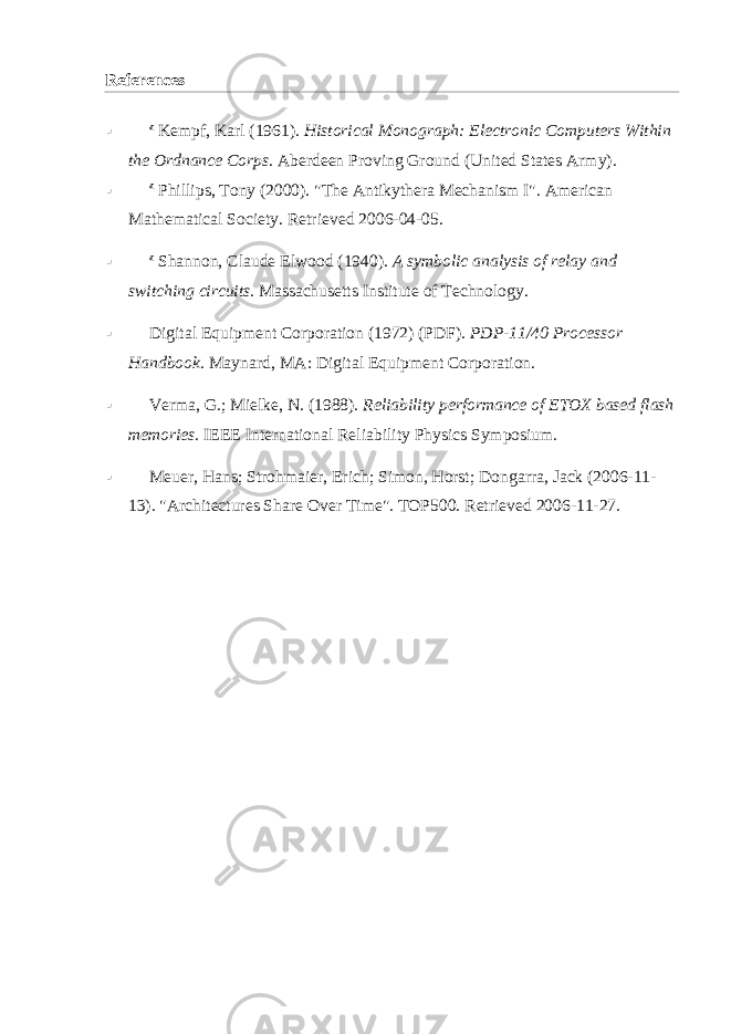 References  a   Kempf, Karl (1961).   Historical Monograph: Electronic Computers Within the Ordnance Corps .   Aberdeen Proving Ground   ( United States Army ).  a   Phillips, Tony (2000).   &#34;The Antikythera Mechanism I&#34; . American Mathematical Society . Retrieved 2006-04-05 .  a   Shannon, Claude Elwood (1940).   A symbolic analysis of relay and switching circuits . Massachusetts Institute of Technology.  Digital Equipment Corporation   (1972) (PDF).   PDP-11/40 Processor Handbook .   Maynard, MA : Digital Equipment Corporation.  Verma, G.; Mielke, N. (1988).   Reliability performance of ETOX based flash memories . IEEE International Reliability Physics Symposium.  Meuer, Hans ; Strohmaier, Erich; Simon, Horst;   Dongarra, Jack   (2006-11- 13).   &#34;Architectures Share Over Time&#34; .   TOP500 . Retrieved 2006-11-27 . 