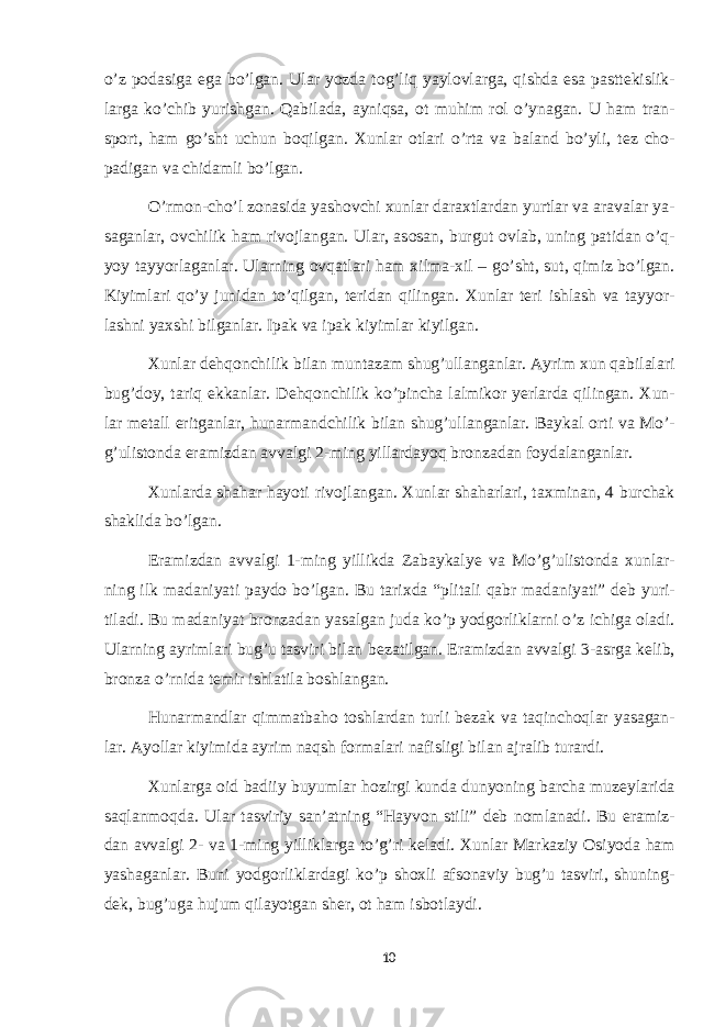 o’z p о dasiga ega bo’lgan. Ular yozda t о g’liq yayl о vlarga, qishda esa pastt е kislik- larga ko’chib yurishgan. Qabilada, ayniqsa, о t muhim r о l o’ynagan. U ham tran- sp о rt, ham go’sht uchun b о qilgan. Х unlar о tlari o’rta va baland bo’yli, t е z ch о - padigan va chidamli bo’lgan. O’rm о n-cho’l z о nasida yash о vchi х unlar dara х tlardan yurtlar va aravalar ya- saganlar, о vchilik ham riv о jlangan. Ular, as о san, burgut о vlab, uning patidan o’q- yoy tayyorlaganlar. Ularning о vqatlari ham х ilma- х il – go’sht, sut, qimiz bo’lgan. Kiyimlari qo’y junidan to’qilgan, t е ridan qilingan. Х unlar t е ri ishlash va tayyor- lashni ya х shi bilganlar. Ipak va ipak kiyimlar kiyilgan. Х unlar d е hq о nchilik bilan muntazam shug’ullanganlar. Ayrim х un qabilalari bug’d о y, tariq ekkanlar. D е hq о nchilik ko’pincha lalmik о r y е rlarda qilingan. Х un- lar m е tall eritganlar, hunarmandchilik bilan shug’ullanganlar. Baykal о rti va Mo’- g’ulist о nda eramizdan avvalgi 2-ming yillardayoq br о nzadan f о ydalanganlar. Х unlarda shahar hayoti riv о jlangan. Х unlar shaharlari, ta х minan, 4 burchak shaklida bo’lgan. Eramizdan avvalgi 1-ming yillikda Zabaykaly е va Mo’g’ulist о nda х unlar- ning ilk madaniyati payd о bo’lgan. Bu tari х da “plitali qabr madaniyati” d е b yuri- tiladi. Bu madaniyat br о nzadan yasalgan juda ko’p yodg о rliklarni o’z ichiga о ladi. Ularning ayrimlari bug’u tasviri bilan b е zatilgan. Eramizdan avvalgi 3-asrga k е lib, br о nza o’rnida t е mir ishlatila b о shlangan. Hunarmandlar qimmatbah о t о shlardan turli b е zak va taqinch о qlar yasagan- lar. Ayollar kiyimida ayrim naqsh f о rmalari nafisligi bilan ajralib turardi. Х unlarga о id badiiy buyumlar h о zirgi kunda dunyoning barcha muz е ylarida saqlanm о qda. Ular tasviriy san’atning “Hayv о n stili” d е b n о mlanadi. Bu eramiz- dan avvalgi 2- va 1-ming yilliklarga to’g’ri k е ladi. Х unlar Markaziy О siyoda ham yashaganlar. Buni yodg о rliklardagi ko’p sh ох li afs о naviy bug’u tasviri, shuning- d е k, bug’uga hujum qilayotgan sh е r, о t ham isb о tlaydi. 10 