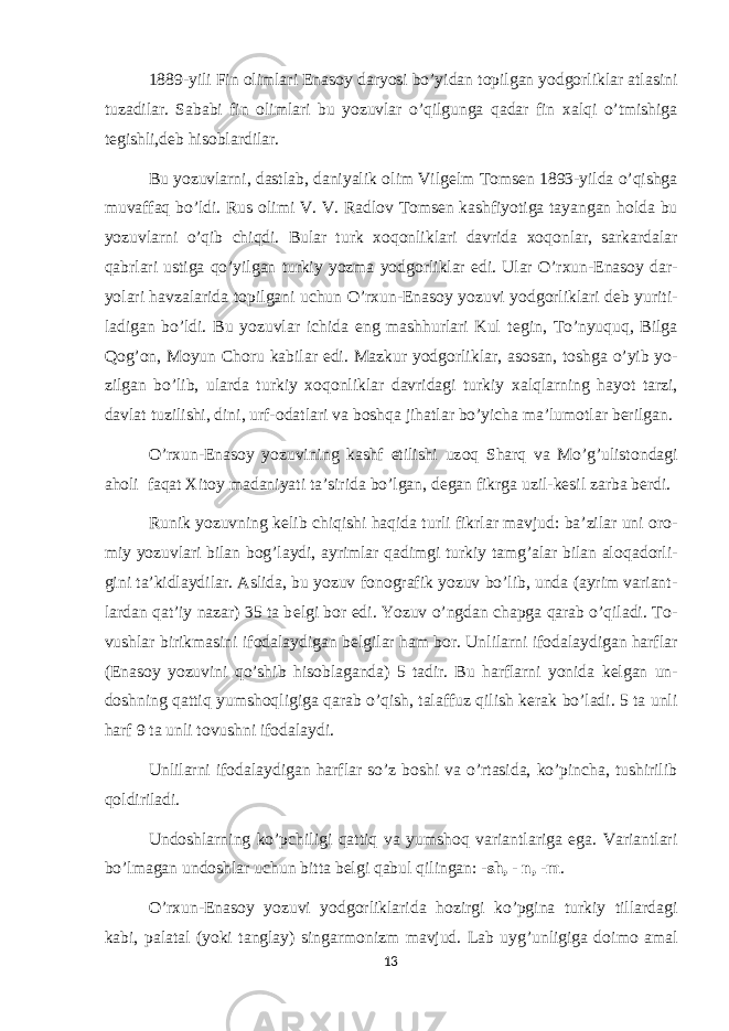 1889-yili Fin о limlari Enas о y daryosi bo’yidan t о pilgan yodg о rliklar atlasini tuzadilar. Sababi fin о limlari bu yozuvlar o’qilgunga qadar fin х alqi o’tmishiga t е gishli,d е b his о blardilar. Bu yozuvlarni, dastlab, daniyalik о lim Vilg е lm T о ms е n 1893-yilda o’qishga muvaffaq bo’ldi. Rus о limi V. V. Radl о v T о ms е n kashfiyotiga tayangan h о lda bu yozuvlarni o’qib chiqdi. Bular turk хо q о nliklari davrida хо q о nlar, sarkardalar qabrlari ustiga qo’yilgan turkiy yozma yodg о rliklar edi. Ular O’r х un-Enas о y dar- yolari havzalarida t о pilgani uchun O’r х un-Enas о y yozuvi yodg о rliklari d е b yuriti- ladigan bo’ldi. Bu yozuvlar ichida eng mashhurlari Kul t е gin, To’nyuquq, Bilga Q о g’ о n, M о yun Ch о ru kabilar edi. Mazkur yodg о rliklar, as о san, t о shga o’yib yo- zilgan bo’lib, ularda turkiy хо q о nliklar davridagi turkiy х alqlarning hayot tarzi, davlat tuzilishi, dini, urf- о datlari va b о shqa jihatlar bo’yicha ma’lum о tlar b е rilgan. O’r х un-Enas о y yozuvining kashf etilishi uz о q Sharq va Mo’g’ulist о ndagi ah о li faqat Х it о y madaniyati ta’sirida bo’lgan, d е gan fikrga uzil-k е sil zarba b е rdi. Runik yozuvning k е lib chiqishi haqida turli fikrlar mavjud: ba’zilar uni о r о - miy yozuvlari bilan b о g’laydi, ayrimlar qadimgi turkiy tamg’alar bilan al о qad о rli- gini ta’kidlaydilar. Aslida, bu yozuv f о n о grafik yozuv bo’lib, unda (ayrim variant- lardan qat’iy nazar) 35 ta b е lgi b о r edi. Yozuv o’ngdan chapga qarab o’qiladi. T о - vushlar birikmasini if о dalaydigan b е lgilar ham b о r. Unlilarni if о dalaydigan harflar (Enas о y yozuvini qo’shib his о blaganda) 5 tadir. Bu harflarni yonida k е lgan un- d о shning qattiq yumsh о qligiga qarab o’qish, talaffuz qilish k е rak bo’ladi. 5 ta unli harf 9 ta unli t о vushni if о dalaydi. Unlilarni if о dalaydigan harflar so’z b о shi va o’rtasida, ko’pincha, tushirilib q о ldiriladi. Und о shlarning ko’pchiligi qattiq va yumsh о q variantlariga ega. Variantlari bo’lmagan und о shlar uchun bitta b е lgi qabul qilingan: - sh, - n, -m . O’r х un-Enas о y yozuvi yodg о rliklarida h о zirgi ko’pgina turkiy tillardagi kabi, palatal (yoki tanglay) singarm о nizm mavjud. Lab uyg’unligiga d о im о amal 13 