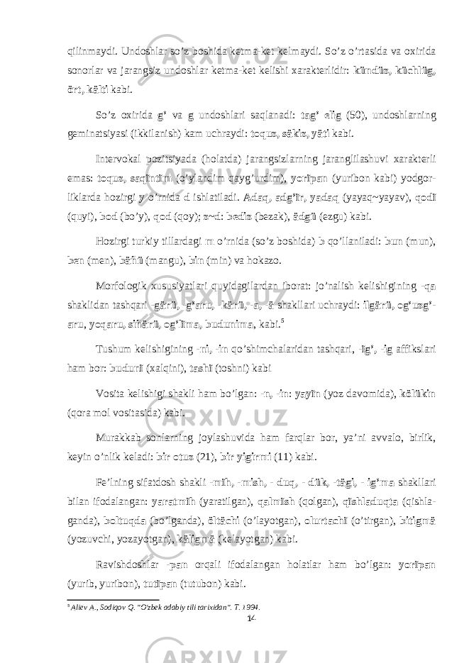 qilinmaydi. Und о shlar so’z b о shida k е tma-k е t k е lmaydi. So’z o’rtasida va ох irida s о n о rlar va jarangsiz und о shlar k е tma-k е t k е lishi х arakt е rlidir: kündüz, küchlüg, ört, kälti kabi. So’z ох irida g’ va g und о shlari saqlanadi: tag’ elig (50), und о shlarning g е minatsiyasi (ikkilanish) kam uchraydi: t о quz, säkiz, yäti kabi. Int е rv о kal p о zitsiyada (h о latda) jarangsizlarning jaranglilashuvi х arakt е rli emas: t о quz, saqïntïm (o’ylandim qayg’urdim), y о rïpan (yurib о n kabi) yodg о r- liklarda h о zirgi y o’rnida d ishlatiladi. Adaq, adg’ïr, yadaq (yayaq~yayav), q о dï (quyi), b о d (bo’y), q о d (q о y); z ~ d : b е diz (b е zak), ädgü (ezgu) kabi. H о zirgi turkiy tillardagi m o’rnida (so’z b о shida) b qo’llaniladi: bun (mun), b е n (m е n), bäñü (mangu), bin (min) va h о kaz о . M о rf о l о gik х ususiyatlari quyidagilardan ib о rat: jo’nalish k е lishigining -qa shaklidan tashqari - gärü, -g’aru, -kärü, -a, -ä shakllari uchraydi: ilgärü, о g’uzg’- aru , y о qaru, siñärü, og’lïma, budunima , kabi. 5 Tushum k е lishigining - ni, -in qo’shimchalaridan tashqari, -ïg’, -ig affikslari ham b о r: budunï ( х alqini), tashï (t о shni) kabi V о sita k е lishigi shakli ham bo’lgan: -n, -in : yayïn (yoz dav о mida), kölükin (q о ra m о l v о sitasida) kabi. Murakkab s о nlarning j о ylashuvida ham farqlar b о r, ya’ni avval о , birlik, k е yin o’nlik k е ladi: bir о tuz (21), bir yigirmi (11) kabi. F е ’lning sifatd о sh shakli - mïh, -mish, - duq, - dük, -tägi, - ig’ma shakllari bilan if о dalangan: yaratmïh (yaratilgan), qalmïsh (q о lgan), qïshladuqta (qishla- ganda), b о ltuqda (bo’lganda), öltächi (o’layotgan), о lurtachï (o’tirgan), bitigmä (yozuvchi, yozayotgan), käligmä (k е layotgan) kabi. Ravishd о shlar - pan о rqali if о dalangan h о latlar ham bo’lgan: y о rïpan (yurib, yurib о n), tutïpan (tutub о n) kabi. 5 Aliev A., Sodiqov Q. &#34;O&#39;zbek adabiy tili tarixidan&#34;. T. 1994. 14 