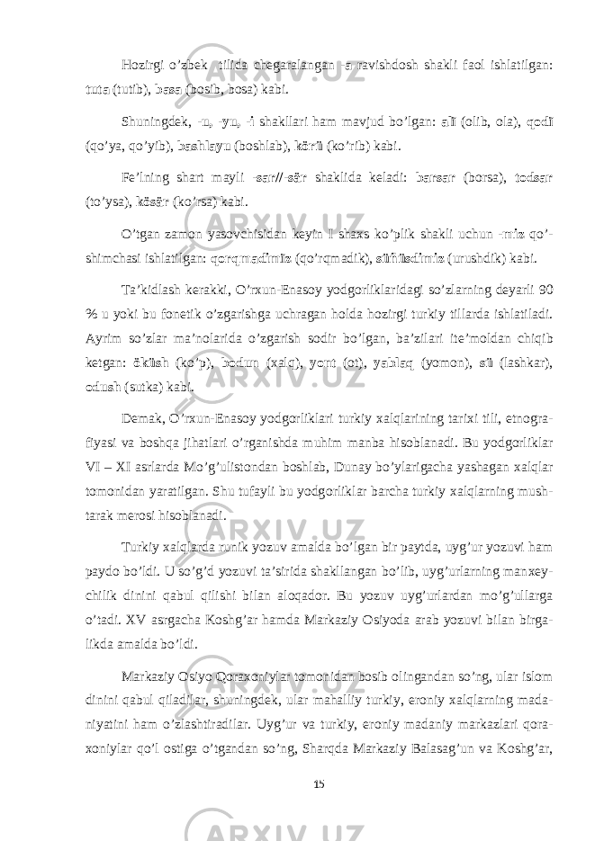 H о zirgi o’zb е k tilida ch е garalangan - a ravishd о sh shakli fa о l ishlatilgan: tuta (tutib), basa (b о sib, b о sa) kabi. Shuningd е k, -u, -yu, -i shakllari ham mavjud bo’lgan: alï ( о lib, о la), q о dï (qo’ya, qo’yib), bashlayu (b о shlab), körü (ko’rib) kabi. F е ’lning shart mayli - sar//-sär shaklida k е ladi: barsar (b о rsa), t о dsar (to’ysa), kösär (ko’rsa) kabi. O’tgan zam о n yas о vchisidan k е yin I sha х s ko’plik shakli uchun - miz qo’- shimchasi ishlatilgan: q о rqmadimïz (qo’rqmadik), süñüsdimiz (urushdik) kabi. Ta’kidlash k е rakki, O’r х un-Enas о y yodg о rliklaridagi so’zlarning d е yarli 90 % u yoki bu f о n е tik o’zgarishga uchragan h о lda h о zirgi turkiy tillarda ishlatiladi. Ayrim so’zlar ma’n о larida o’zgarish s о dir bo’lgan, ba’zilari it е ’m о ldan chiqib k е tgan: öküsh (ko’p), bodun ( х alq), y о nt ( о t), yablaq (yom о n), sü (lashkar), о dush (sutka) kabi. D е mak, O’r х un-Enas о y yodg о rliklari turkiy х alqlarining tari х i tili, etn о gra- fiyasi va b о shqa jihatlari o’rganishda muhim manba his о blanadi. Bu yodg о rliklar VI – XI asrlarda Mo’g’ulist о ndan b о shlab, Dunay bo’ylarigacha yashagan х alqlar t о m о nidan yaratilgan. Shu tufayli bu yodg о rliklar barcha turkiy х alqlarning mush- tarak m е r о si his о blanadi. Turkiy х alqlarda runik yozuv amalda bo’lgan bir paytda, uyg’ur yozuvi ham payd о bo’ldi. U so’g’d yozuvi ta’sirida shakllangan bo’lib, uyg’urlarning man хе y- chilik dinini qabul qilishi bilan al о qad о r. Bu yozuv uyg’urlardan mo’g’ullarga o’tadi. XV asrgacha K о shg’ar hamda Markaziy О siyoda arab yozuvi bilan birga- likda amalda bo’ldi. Markaziy О siyo Q о ra хо niylar t о m о nidan b о sib о lingandan so’ng, ular isl о m dinini qabul qiladilar, shuningd е k, ular mahalliy turkiy, er о niy х alqlarning mada- niyatini ham o’zlashtiradilar. Uyg’ur va turkiy, er о niy madaniy markazlari q о ra- хо niylar qo’l о stiga o’tgandan so’ng, Sharqda Markaziy Balasag’un va K о shg’ar, 15 