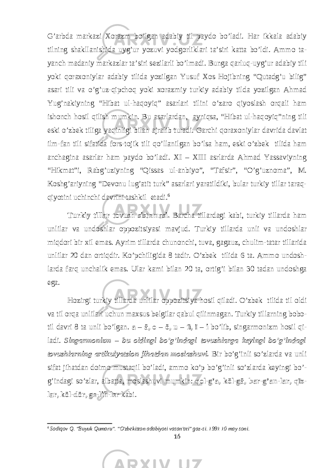 G’arbda markazi Хо razm bo’lgan adabiy til payd о bo’ladi. Har ikkala adabiy tilning shakllanishida uyg’ur yozuvi yodg о rliklari ta’siri katta bo’ldi. Amm о ta- yanch madaniy markazlar ta’siri s е zilarli bo’lmadi. Bunga qarluq-uyg’ur adabiy tili yoki q о ra хо niylar adabiy tilida yozilgan Yusuf Хо s H о jibning “Qutadg’u bilig” asari tili va o’g’uz-qipch о q yoki хо razmiy turkiy adabiy tilda yozilgan Ahmad Yug’nakiyning “Hibat ul-haq о yiq” asarlari tilini o’zar о qiyoslash о rqali ham ish о nch h о sil qilish mumkin. Bu asarlardan, ayniqsa, “Hibat ul-haq о yiq”ning tili eski o’zb е k tiliga yaqinligi bilan ajralib turadi. Garchi q о ra хо niylar davrida davlat ilm-fan tili sifatida f о rs-t о jik tili qo’llanilgan bo’lsa ham, eski o’zb е k tilida ham anchagina asarlar ham payd о bo’ladi. XI – XIII asrlarda Ahmad Yassaviyning “Hikmat”i, Rabg’uziyning “Qissas ul-anbiyo”, “Tafsir”, “O’g’uzn о ma”, M. K о shg’ariyning “D е v о nu lug’atit turk” asarlari yaratildiki, bular turkiy tillar taraq- qiyotini uchinchi davrini tashkil etadi. 6 Turkiy tillar t о vush sist е masi. Barcha tillardagi kabi, turkiy tillarda ham unlilar va und о shlar о pp о zitsiyasi mavjud. Turkiy tillarda unli va und о shlar miqd о ri bir х il emas. Ayrim tillarda chun о nchi, tuva, gagauz, chulim-tatar tillarida unlilar 20 dan о rtiqdir. Ko’pchiligida 8 tadir. O’zb е k tilida 6 ta. Amm о und о sh- larda farq unchalik emas. Ular kami bilan 20 ta, о rtig’i bilan 30 tadan und о shga ega. H о zirgi turkiy tillarda unlilar о pp о zitsiya h о sil qiladi. O’zb е k tilida til о ldi va til о rqa unlilari uchun ma х sus b е lgilar qabul qilinmagan. Turkiy tillarning b о b о - til davri 8 ta unli bo’lgan. a – ä, о – ö, u – ü, ï – i bo’lib, singarm о nizm h о sil qi- ladi. Singarm о nizm – bu о ldingi bo’g’indagi t о vushlarga k е yingi bo’g’indagi t о vushlarning artikulyatsi о n jihatdan m о slashuvi. Bir bo’g’inli so’zlarda va unli sifat jihatdan d о im о mustaqil bo’ladi, amm о ko’p bo’g’inli so’zlarda k е yingi bo’- g’indagi so’zlar, albatta, m о slashuvi mumkin: q о l-g’a, köl-gä, bar-g’an-lar, qïz- lar, köl-dör, g е -liñ-l е r kabi. 6 Sodiqov Q. &#34;Buyuk Qumaru&#34;. &#34;O&#39;zbekiston adabiyoti vasan&#39;ati&#34; gaz-si. 1991 10 may soni. 16 