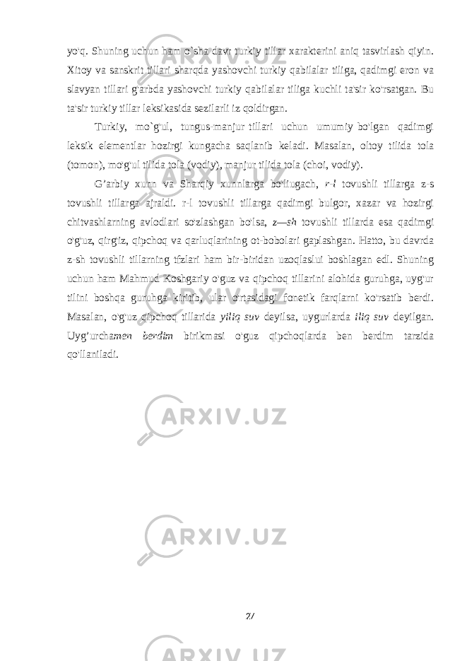 yo&#39;q. Shuning uchun ham o`sha davr turkiy tillar xarakterini aniq tasvirlash qiyin. Xitoy va sanskrit tillari sharqda yashovchi turkiy qabilalar tiliga, qadimgi eron va slavyan tillari g&#39;arbda yashovchi turkiy qabilalar tiliga kuchli ta&#39;sir ko&#39;rsatgan. Bu ta&#39;sir turkiy tillar leksikasida sezilarli iz qoldirgan. Turkiy, mo`g&#39;ul, tungus-manjur tillari uchun umumiy bo&#39;lgan qadimgi leksik elementlar hozirgi kungacha saqlanib keladi. Masalan, oltoy tilida tola (tomon), mo&#39;g&#39;ul tilida tola (vodiy), manjur tilida tola (choi, vodiy). G’arbiy xunn va Sharqiy xunnlarga bo&#39;liugach, r-l tovushli tillarga z-s tovushli tillarga ajraldi. r-l tovushli tillarga qadimgi bulgor, xazar va hozirgi chitvashlarning avlodlari so&#39;zlashgan bo&#39;lsa, z—sh tovushli tillarda esa qadimgi o&#39;g&#39;uz, qirg&#39;iz, qipchoq va qarluqlarining ot-bobolari gaplashgan. Hatto, bu davrda z-sh tovushli tillarning tfzlari ham bir-biridan uzoqlaslui boshlagan edl. Shuning uchun ham Mahmud Koshgariy o&#39;guz va qipchoq tillarini alohida guruhga, uyg&#39;ur tilini boshqa guruhga kiritib, ular o&#39;rtasidagi fonetik farqlarni ko&#39;rsatib berdi. Masalan, o&#39;g&#39;uz qipchoq tillarida yiliq suv deyilsa, uygurlarda iliq suv deyilgan. Uyg’urcha men berdim birikmasi o&#39;guz qipchoqlarda ben berdim tarzida qo&#39;llaniladi. 27 