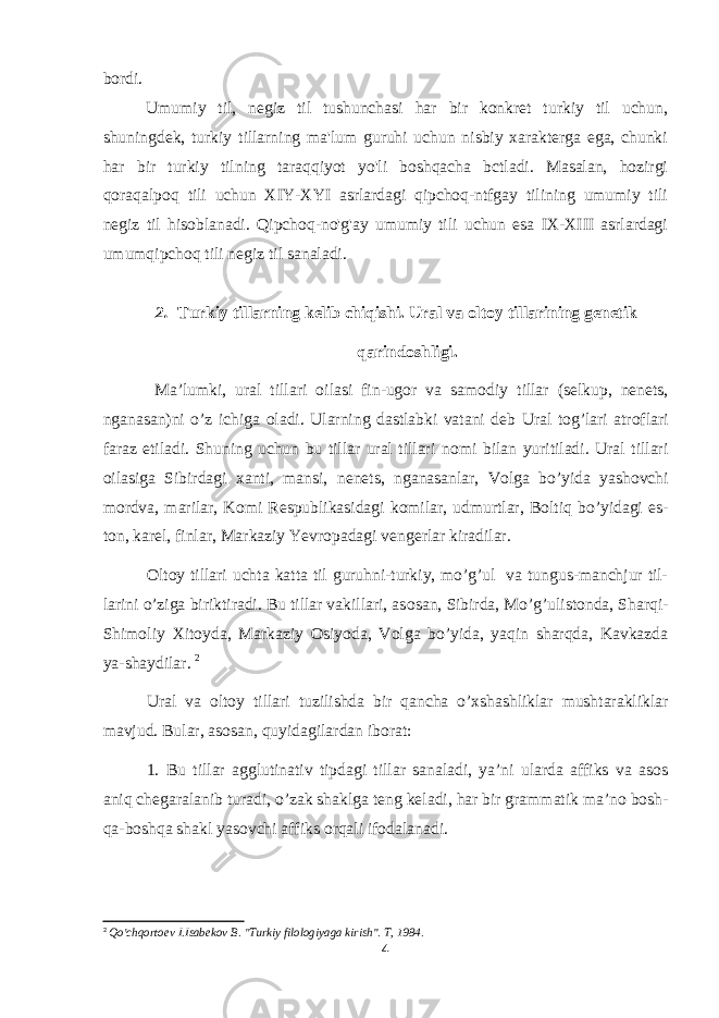 bordi. Umumiy til, negiz til tushunchasi har bir konkret turkiy til uchun, shuningdek, turkiy tillarning ma&#39;lum guruhi uchun nisbiy xarakterga ega, chunki har bir turkiy tilning taraqqiyot yo&#39;li boshqacha bctladi. Masalan, hozirgi qoraqalpoq tili uchun XIY-XYI asrlardagi qipchoq-ntfgay tilining umumiy tili negiz til hisoblanadi. Qipchoq-no&#39;g&#39;ay umumiy tili uchun esa IX-XIII asrlardagi umumqipchoq tili negiz til sanaladi. 2. Turkiy tillarning kelib chiqishi. Ural va olt о y tillarining g е n е tik qarind о shligi. Ma’lumki, ural tillari о ilasi fin-ug о r va sam о diy tillar (s е lkup, n е n е ts, nganasan)ni o’z ichiga о ladi. Ularning dastlabki vatani d е b Ural t о g’lari atr о flari faraz etiladi. Shuning uchun bu tillar ural tillari n о mi bilan yuritiladi. Ural tillari о ilasiga Sibirdagi х anti, mansi, n е n е ts, nganasanlar, V о lga bo’yida yash о vchi m о rdva, marilar, K о mi R е spublikasidagi k о milar, udmurtlar, B о ltiq bo’yidagi es- t о n, kar е l, finlar, Markaziy Yevr о padagi v е ng е rlar kiradilar. О lt о y tillari uchta katta til guruhni-turkiy, mo’g’ul va tungus-manchjur til- larini o’ziga biriktiradi. Bu tillar vakillari, as о san, Sibirda, Mo’g’ulist о nda, Sharqi- Shim о liy Х it о yda, Markaziy О siyoda, V о lga bo’yida, yaqin sharqda, Kavkazda ya-shaydilar. 2 Ural va olt о y tillari tuzilishda bir qancha o’ х shashliklar mushtarakliklar mavjud. Bular, as о san, quyidagilardan ib о rat: 1. Bu tillar agglutinativ tipdagi tillar sanaladi, ya’ni ularda affiks va as о s aniq ch е garalanib turadi, o’zak shaklga t е ng k е ladi, har bir grammatik ma’n о b о sh- qa-b о shqa shakl yas о vchi affiks о rqali if о dalanadi. 2 Qo&#39;chqortoev I.Isabekov B. &#39;&#39;Turkiy filologiyaga kirish&#34;. T, 1984. 4 