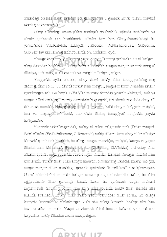 oilasidagi o&#39;xshashliklar azaldan bo`lganligini va u genetik birlik tufayli mavjud ekanligini ko&#39;rsatadilar. Oltoy tillaridagi umumiylikni tipologik o&#39;xshashlik sifatida izohlovchi va ularda qarindosh deb hisoblovchi olimlar ham bor. Oltoyshunoslikdagi bu yo`nalishda V.L.Kotvich, L.Ligeti, J.Klousen, A.M.Shcherbak, G.Dyorfer, G.D.Sanjeev kabilarning tadqiqotlarida o`z ifodasini topdi. Shunga ko&#39;ra turkiy tillarning tarixi oltoy tillarining qadimdan bir til bo&#39;lgan- oltoy davridan boshlanadi. Oltoy bobo tili dastlab tungus-manjur va turk-mo&#39;g`ul tillariga, turk-mo&#39;g`ul tili esa turk va mo&#39;g&#39;ul tillariga ajralgan. Yuqqorida aytib o&#39;tdikki, oltoy davri turkiy tillar taraqqiyotining eng qadimgi davr bo&#39;lib, bu davrda turkiy tillar mo&#39;g&#39;ul, tungus-manjur tillaridan aytarli ajratilmagan edi. Bu haqda B,Ya.Vladimirtsev shunday yozadi: «Mo&#39;g&#39;ul, turk va tungus tillari o&#39;zining umumiy o&#39;tmishdoshiga egaki, itni shartli ravislida oltoy tili deb atash mumkin. Hozirgi oltoy tili ma&#39;lum emas, balki oltoy tillari, ya&#39;ni mo&#39;g&#39;ul, turk va tungus tillari borki, ular o&#39;sha tilning taraqqiyoti natijasida paydo bo`lgandir». Yuqorida ta&#39;kidlanganidek, turkiy til oilasi to`g&#39;risida turli flkrlar mavjud. Ba&#39;zi olimlar (Ye.D.Polivanov, G.Ramstedt) turkiy tillarni katta oltoy tillar oilasiga kiruvchi guruh deb hisoblab, bu oilaga tungus-manchjur, mo&#39;g&#39;ul, koreys va yapon tillarini ham kiritishadi. Boshqa olimlar (O.Betling, G.Vinkler) ural-oltoy tillar oilasini ajratib, unga yuqorida qayd etilgan tillardan tashqari fin-ugor tillarini ham kiritishadi. Turkiy tillar bilan shug&#39;ullanuvchi olimlarning fikricha turkiy, mo&#39;g&#39;ul, tungus-manjur tillar orasidagi genetik qarindoshlik uzil-kesil tasdiqlanmagan. Ularni birlashtirishi mumkin bo&#39;lgan narsa-tipologik o`xshashlik bo`lib, bu tillar agglyutinativ tillar guruhiga kiradi. Lekin bu qarindosh degan ma&#39;noni anglatmaydi. Shuning uchun ham ko`p adabiyotlarda turkiy tillar alohida oila sifatida ajratiladi. Turkiy tillar o&#39;zaro yaqin qarindosh tillar bo`lib, bu oilaga kiruvchi birorta tilni o`zlashtirgan kishi shu oilaga kiruvchi boshqa tilni ham tushuna olishi mumkin. Yoqut va chuvash tillari bundan istisnodir, chunki ular ko&#39;pchilik turkiy tillardan ancha uzoqlashgan. 8 