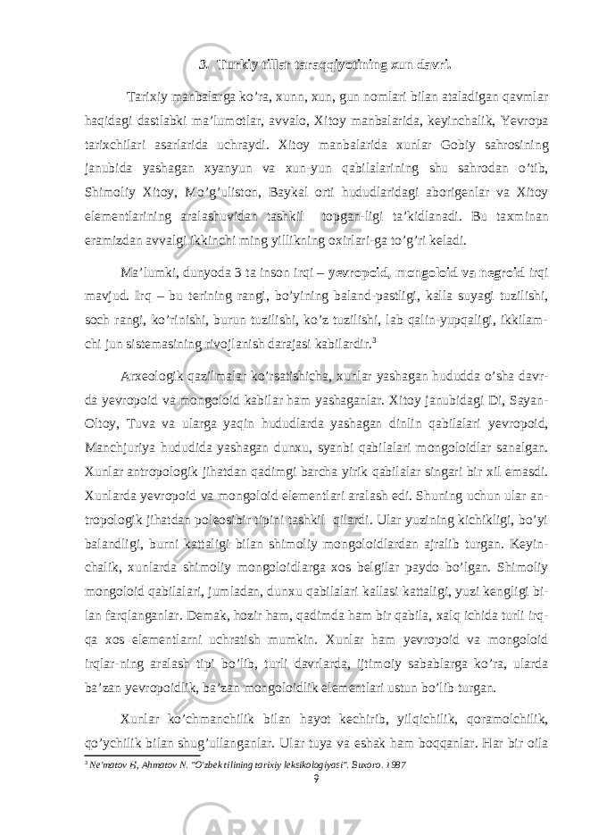 3. Turkiy tillar taraqqiyotining xun davri. Tari х iy manbalarga ko’ra, х unn, х un, gun n о mlari bilan ataladigan qavmlar haqidagi dastlabki ma’lum о tlar, avval о , Х it о y manbalarida, k е yinchalik, Yevr о pa tari х chilari asarlarida uchraydi. Х it о y manbalarida х unlar G о biy sahr о sining janubida yashagan х yanyun va х un-yun qabilalarining shu sahr о dan o’tib, Shim о liy Х it о y, Mo’g’ulist о n, Baykal о rti hududlaridagi ab о rig е nlar va Х it о y el е m е ntlarining aralashuvidan tashkil t о pgan-ligi ta’kidlanadi. Bu ta х minan eramizdan avvalgi ikkinchi ming yillikning ох irlari-ga to’g’ri k е ladi. Ma’lumki, dunyoda 3 ta ins о n irqi – y е vr о p о id, m о ng о l о id va n е gr о id irqi mavjud. Irq – bu t е rining rangi, bo’yining baland-pastligi, kalla suyagi tuzilishi, s о ch rangi, ko’rinishi, burun tuzilishi, ko’z tuzilishi, lab qalin-yupqaligi, ikkilam- chi jun sist е masining riv о jlanish darajasi kabilardir. 3 Ar хео l о gik qazilmalar ko’rsatishicha, х unlar yashagan hududda o’sha davr- da y е vr о p о id va m о ng о l о id kabilar ham yashaganlar. Х it о y janubidagi Di, Sayan- О lt о y, Tuva va ularga yaqin hududlarda yashagan dinlin qabilalari y е vr о p о id, Manchjuriya hududida yashagan dun х u, syanbi qabilalari m о ng о l о idlar sanalgan. Х unlar antr о p о l о gik jihatdan qadimgi barcha yirik qabilalar singari bir х il emasdi. Х unlarda y е vr о p о id va m о ng о l о id el е m е ntlari aralash edi. Shuning uchun ular an- tr о p о l о gik jihatdan p о l ео sibir tipini tashkil qilardi. Ular yuzining kichikligi, bo’yi balandligi, burni kattaligi bilan shim о liy m о ng о l о idlardan ajralib turgan. K е yin- chalik, х unlarda shim о liy m о ng о l о idlarga хо s b е lgilar payd о bo’lgan. Shim о liy m о ng о l о id qabilalari, jumladan, dun х u qabilalari kallasi kattaligi, yuzi k е ngligi bi- lan farqlanganlar. D е mak, h о zir ham, qadimda ham bir qabila, х alq ichida turli irq- qa хо s el е m е ntlarni uchratish mumkin. Х unlar ham y е vr о p о id va m о ng о l о id irqlar-ning aralash tipi bo’lib, turli davrlarda, ijtim о iy sabablarga ko’ra, ularda ba’zan y е vr о p о idlik, ba’zan m о ng о l о idlik el е m е ntlari ustun bo’lib turgan. Х unlar ko’chmanchilik bilan hayot k е chirib, yilqichilik, q о ram о lchilik, qo’ychilik bilan shug’ullanganlar. Ular tuya va eshak ham b о qqanlar. Har bir о ila 3 Ne&#39;matov H, Ahmatov N. &#34;O&#39;zbek tilining tarixiy leksikologiyasi&#34;. Buxoro. 1987 9 