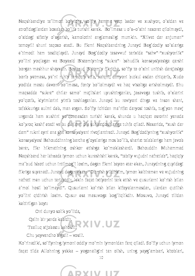 Naqshbandiya ta`limoti bo`yicha, so`fiy hamma vaqt bedor va xushyor, o`zidan va atrofidagilardan boxabar bo`lib turishi kerak. Bo`lmasa u o`z–o`zini nazorat qilolmaydi, o`zidagi sifatiy o`zgarish, kamolotini anglamasligi mumkin. “Xilvat dar anjuman” tamoyili shuni taqozo etadi. Bu fikrni Naqshbandning Junayd Bag`dodiy so`zlariga e`timodi ham tasdiqlaydi. Junayd Bog`dodiy tasavvuf tarixida “sahv”-“xushyorlik” yo`lini yoqlagan va Boyazid Bistomiyning “sukra”- behudlik konsepsiyasiga qarshi borgan mashhur shayxdir. Boyazud Bistomiy fikricha, so`fiy to o`zini unitish darajasiga borib yetmasa, ya`ni ruhiy taraqqiy etib, xalqni, dunyoni butkul esdan chiqarib, Xudo yodida mastu devoni bo`lmasa, foniy bo`lolmaydi va haq visoliga erisholmaydi. Shu maqsadda “sukra” chilar samo` majlislari uyushtirganlar, jazavaga tushib, o`zlarini yo`qotib, kiyimlarini yirtib tashlaganlar. Junayd bu raviyani dinga va inson shani, tafakkuriga zulmi deb, man etgan. So`fiy ichidan ma`rifat daryosi toshib, tug`yon mavj urganda ham xushini yo`qotmasdan turishi kerak, shunda u haqiqat asrorini yanada ko`proq kashf etadi va bu durlarni o`z suhbatdoshlariga tuhfa qiladi. Nazarida, “xush dar dam” rukni ayni ana shu konsepsiyani rivojlantiradi. Junayd Bag`dodiyning “xushyorlik” konsepsiyasi Bahouddinning barcha g`oyalariga mos bo`lib, shariat talablariga ham javob berar, fikr hikmatining oshkor etishga ko`maklashardi. Bahouddin Muhammad Naqshband har lahzada iymon uchun kurashishi kerak, “tabiiy vujudni nafratlab”, haqiqiy ma`bud isboti uchun intilmog`i lozim, degan fikrni bayon etar ekan, Junaydning quyidagi fikriga suyanadi. Junayd degan ekan: “Oltmish yildirkim, iymon keltiramen va vujudning nafrati men uchun tariqatdir, lekin faqat ixtiyorini tark etish va qusurlarni ko`rish bilan a`mol hosil bo`lmaydi”. Qusurlarni ko`rish bilan kifoyalanmasdan, ulardan qutilish yo`lini qidirish lozim. Qusur esa masuvoga bog`liqlikdir. Mosuvo, Junayd tilidan keltirilgan bayt: Oni dunyo solik yo`lida, Qalin bir parda kabidir. Taalluq xijobastu behosili, Chu payvandho bigsili – vosili. Ko`rinadiki, so`fiyning iymoni oddiy mo`min iymonidan farq qiladi. So`fiy uchun iymon faqat tilda Allohning yakka – yagonaligini tan olish, uning payg`ambari, kitoblari, 10 