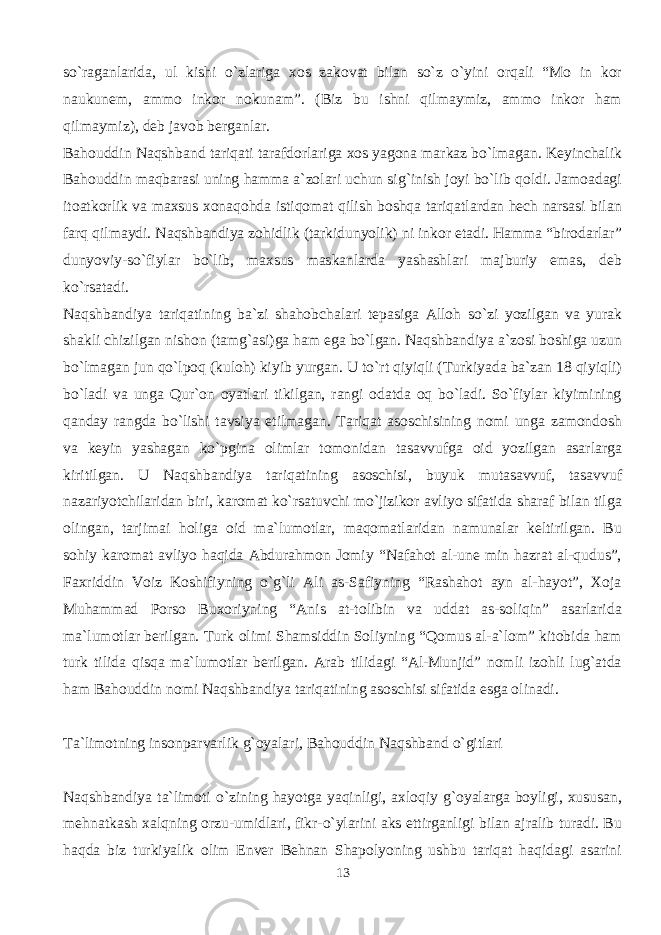 so`raganlarida, ul kishi o`zlariga xos zakovat bilan so`z o`yini orqali “Mo in kor naukunem, ammo inkor nokunam”. (Biz bu ishni qilmaymiz, ammo inkor ham qilmaymiz), deb javob berganlar. Bahouddin Naqshband tariqati tarafdorlariga xos yagona markaz bo`lmagan. Keyinchalik Bahouddin maqbarasi uning hamma a`zolari uchun sig`inish joyi bo`lib qoldi. Jamoadagi itoatkorlik va maxsus xonaqohda istiqomat qilish boshqa tariqatlardan hech narsasi bilan farq qilmaydi. Naqshbandiya zohidlik (tarkidunyolik) ni inkor etadi. Hamma “birodarlar” dunyoviy-so`fiylar bo`lib, maxsus maskanlarda yashashlari majburiy emas, deb ko`rsatadi. Naqshbandiya tariqatining ba`zi shahobchalari tepasiga Alloh so`zi yozilgan va yurak shakli chizilgan nishon (tamg`asi)ga ham ega bo`lgan. Naqshbandiya a`zosi boshiga uzun bo`lmagan jun qo`lpoq (kuloh) kiyib yurgan. U to`rt qiyiqli (Turkiyada ba`zan 18 qiyiqli) bo`ladi va unga Qur`on oyatlari tikilgan, rangi odatda oq bo`ladi. So`fiylar kiyimining qanday rangda bo`lishi tavsiya etilmagan. Tariqat asoschisining nomi unga zamondosh va keyin yashagan ko`pgina olimlar tomonidan tasavvufga oid yozilgan asarlarga kiritilgan. U Naqshbandiya tariqatining asoschisi, buyuk mutasavvuf, tasavvuf nazariyotchilaridan biri, karomat ko`rsatuvchi mo`jizikor avliyo sifatida sharaf bilan tilga olingan, tarjimai holiga oid ma`lumotlar, maqomatlaridan namunalar keltirilgan. Bu sohiy karomat avliyo haqida Abdurahmon Jomiy “Nafahot al-une min hazrat al-qudus”, Faxriddin Voiz Koshifiyning o`g`li Ali as-Safiyning “Rashahot ayn al-hayot”, Xoja Muhammad Porso Buxoriyning “Anis at-tolibin va uddat as-soliqin” asarlarida ma`lumotlar berilgan. Turk olimi Shamsiddin Soliyning “Qomus al-a`lom” kitobida ham turk tilida qisqa ma`lumotlar berilgan. Arab tilidagi “Al-Munjid” nomli izohli lug`atda ham Bahouddin nomi Naqshbandiya tariqatining asoschisi sifatida esga olinadi. Ta`limotning insonparvarlik g`oyalari, Bahouddin Naqshband o`gitlari Naqshbandiya ta`limoti o`zining hayotga yaqinligi, axloqiy g`oyalarga boyligi, xususan, mehnatkash xalqning orzu-umidlari, fikr-o`ylarini aks ettirganligi bilan ajralib turadi. Bu haqda biz turkiyalik olim Enver Behnan Shapolyoning ushbu tariqat haqidagi asarini 13 