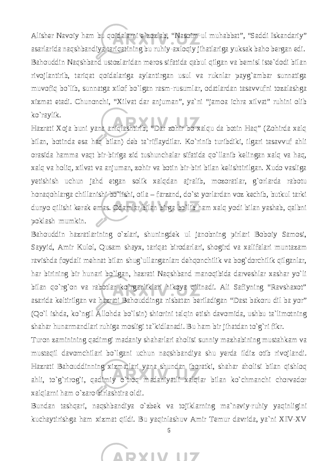 Alisher Navoiy ham bu qoidalarni e`zozlab, “Nasoim-ul muhabbat”, “Saddi Iskandariy” asarlarida naqshbandiya tariqatining bu ruhiy-axloqiy jihatlariga yuksak baho bergan edi. Bahouddin Naqshband ustozlaridan meros sifatida qabul qilgan va bemisl iste`dodi bilan rivojlantirib, tariqat qoidalariga aylantirgan usul va ruknlar payg`ambar sunnatiga muvofiq bo`lib, sunnatga xilof bo`lgan rasm-rusumlar, odatlardan tasavvufni tozalashga xizmat etadi. Chunonchi, “Xilvat dar anjuman”, ya`ni “jamoa ichra xilvat” ruhini olib ko`raylik. Hazrati Xoja buni yana aniqlashtirib, “Dar zohir bo xalqu da botin Haq” (Zohirda xalq bilan, botinda esa haq bilan) deb ta`riflaydilar. Ko`rinib turibdiki, ilgari tasavvuf ahli orasida hamma vaqt bir-biriga zid tushunchalar sifatida qo`llanib kelingan xalq va haq, xalq va holiq, xilvat va anjuman, zohir va botin bir-biri bilan kelishtirilgan. Xudo vasliga yetishish uchun jahd etgan solik xalqdan ajralib, mozoratlar, g`orlarda rabotu honaqohlarga chillanishi bo`lishi, oila – farzand, do`st yorlardan voz kechib, butkul tarki dunyo qilishi kerak emas. Odamlar bilan birga bo`lib ham xalq yodi bilan yashab, qalbni poklash mumkin. Bahouddin hazratlarining o`zlari, shuningdek ul janobning pirlari Boboiy Samosi, Sayyid, Amir Kulol, Qusam shayx, tariqat birodarlari, shogird va xalifalari muntazam ravishda foydali mehnat bilan shug`ullanganlar: dehqonchilik va bog`dorchilik qilganlar, har birining bir hunari bo`lgan, hazrati Naqshband manoqibida darveshlar xashar yo`li bilan qo`rg`on va rabotlar ko`rganliklari hikoya qilinadi. Ali Safiyning “Ravshaxot” asarida keltirilgan va hazrati Bahouddinga nisbatan beriladigan “Dast bakoru dil ba yor” (Qo`l ishda, ko`ngil Allohda bo`lsin) shiorini talqin etish davomida, ushbu ta`limotning shahar hunarmandlari ruhiga mosligi ta`kidlanadi. Bu ham bir jihatdan to`g`ri fikr. Turon zaminining qadimgi madaniy shaharlari aholisi sunniy mazhabining mustahkam va mustaqil davomchilari bo`lgani uchun naqshbandiya shu yerda ildiz otib rivojlandi. Hazrati Bahouddinning xizmatlari yana shundan iboratki, shahar aholisi bilan qishloq ahli, to`g`rirog`i, qadimiy o`troq madaniyatli xalqlar bilan ko`chmanchi chorvador xalqlarni ham o`zaro birlashtira oldi. Bundan tashqari, naqshbandiya o`zbek va tojiklarning ma`naviy-ruhiy yaqinligini kuchaytirishga ham xizmat qildi. Bu yaqinlashuv Amir Temur davrida, ya`ni XIV-XV 6 