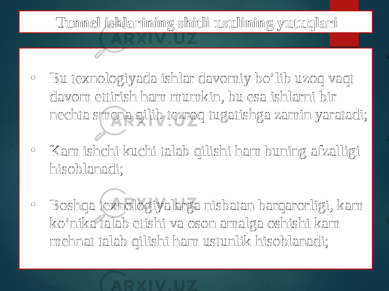 • Bu texnologiyada ishlar davomiy bo’lib uzoq vaqt davom ettirish ham mumkin, bu esa ishlarni bir nechta smena qilib tezroq tugatishga zamin yaratadi; • Kam ishchi kuchi talab qilishi ham buning afzalligi hisoblanadi; • Boshqa texnologiyalarga nisbatan barqarorligi, kam ko’nika talab etishi va oson amalga oshishi kam mehnat talab qilishi ham ustunlik hisoblanadi; Tunnel ishlarining shitli usulining yutuqlari 