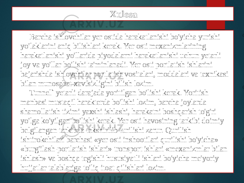 Barcha ishlovchilar yer ostida harakatlanishi bo&#39;yicha yurishi yo&#39;laklarini aniq bilishlari kerak. Yer osti mexanizmlarining harakatlanishi yo&#39;llarida piyodalarni harakatlanishi uchun yetarli joy va yo&#39;llar bo&#39;lishi ta&#39;minlanadi. Yer osti portlatish ishlarini bajarishda ishlovchilar portlatish vositalari, moddalari va texnikasi bilan munosabat xavfsizligini bilish lozim. Tunnel` yetarli darajada yoritilgan bo&#39;lishi kerak. Yoritish manbasi mustaqil harakterda bo&#39;lishi lozim, barcha joylarda shamollatish tizimi yaxshi ishlashi, harakatni boshqarish to&#39;g&#39;ri yo&#39;lga ko&#39;yilgan bo&#39;lishi kerak. Yer osti havosining tarkibi doimiy belgilangan tarkibda tekshirilib turilishi zarur. Qurilish ishtirokchilari barchasi «yer osti inshootilari qurilishi bo&#39;yicha» «burg&#39;ilash-portlatish ishlari» tronsport ishlari «mexanizmlar bilan ishlash» va boshqa tegishli hususiyatli ishlari bo&#39;yicha me&#39;yoriy hujjatlar talablariga to&#39;liq itoat qilishlari lozim. Xulosa 