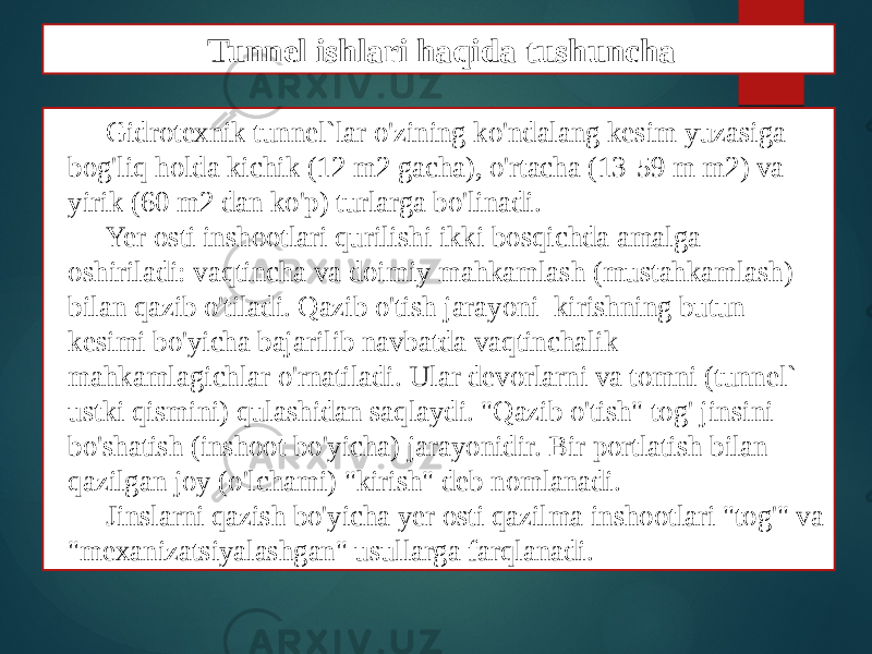 Gidrotexnik tunnel`lar o&#39;zining ko&#39;ndalang kesim yuzasiga bog&#39;liq holda kichik (12 m2 gacha), o&#39;rtacha (13-59 m m2) va yirik (60 m2 dan ko&#39;p) turlarga bo&#39;linadi. Yer osti inshootlari qurilishi ikki bosqichda amalga oshiriladi: vaqtincha va doimiy mahkamlash (mustahkamlash) bilan qazib o&#39;tiladi. Qazib o&#39;tish jarayoni kirishning butun kesimi bo&#39;yicha bajarilib navbatda vaqtinchalik mahkamlagichlar o&#39;rnatiladi. Ular devorlarni va tomni (tunnel` ustki qismini) qulashidan saqlaydi. &#34;Qazib o&#39;tish&#34; tog&#39; jinsini bo&#39;shatish (inshoot bo&#39;yicha) jarayonidir. Bir portlatish bilan qazilgan joy (o&#39;lchami) &#34;kirish&#34; deb nomlanadi. Jinslarni qazish bo&#39;yicha yer osti qazilma inshootlari &#34;tog&#39;&#34; va &#34;mexanizatsiyalashgan&#34; usullarga farqlanadi. Tunnel ishlari haqida tushuncha 