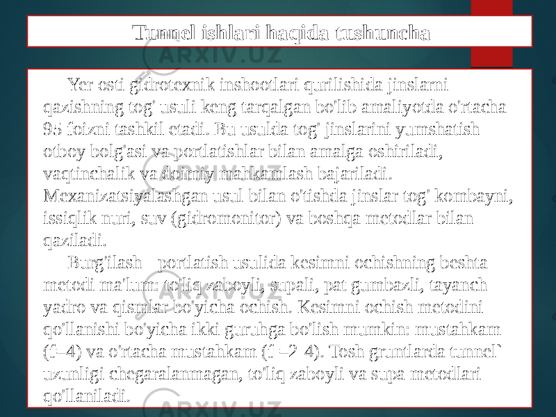 Yer osti gidrotexnik inshootlari qurilishida jinslarni qazishning tog&#39; usuli keng tarqalgan bo&#39;lib amaliyotda o&#39;rtacha 95 foizni tashkil etadi. Bu usulda tog&#39; jinslarini yumshatish otboy bolg&#39;asi va portlatishlar bilan amalga oshiriladi, vaqtinchalik va doimiy mahkamlash bajariladi. Mexanizatsiyalashgan usul bilan o&#39;tishda jinslar tog&#39; kombayni, issiqlik nuri, suv (gidromonitor) va boshqa metodlar bilan qaziladi. Burg&#39;ilash - portlatish usulida kesimni ochishning beshta metodi ma&#39;lum: to&#39;liq zaboyli, supali, pat gumbazli, tayanch yadro va qismlar bo&#39;yicha ochish. Kesimni ochish metodini qo&#39;llanishi bo&#39;yicha ikki guruhga bo&#39;lish mumkin: mustahkam (f=4) va o&#39;rtacha mustahkam (f =2-4). Tosh gruntlarda tunnel` uzunligi chegaralanmagan, to&#39;liq zaboyli va supa metodlari qo&#39;llaniladi. Tunnel ishlari haqida tushuncha 