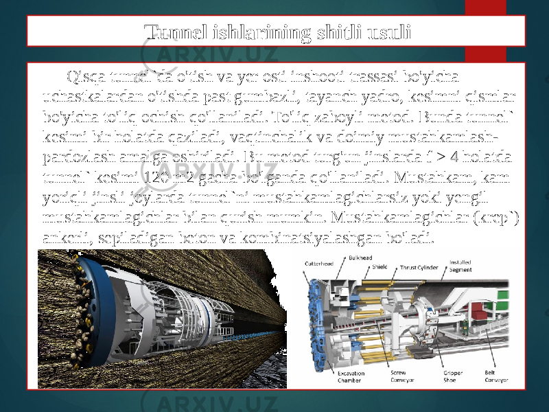 Qisqa tunnel`da o&#39;tish va yer osti inshooti trassasi bo&#39;yicha uchastkalardan o&#39;tishda past gumbazli, tayanch yadro, kesimni qismlar bo&#39;yicha to&#39;liq ochish qo&#39;llaniladi. To&#39;liq zaboyli metod. Bunda tunnel` kesimi bir holatda qaziladi, vaqtinchalik va doimiy mustahkamlash- pardozlash amalga oshiriladi. Bu metod turg&#39;un jinslarda f > 4 holatda tunnel` kesimi 120 m2 gacha bo&#39;lganda qo&#39;llaniladi. Mustahkam, kam yoriqli jinsli joylarda tunnel`ni mustahkamlagichlarsiz yoki yengil mustahkamlagichlar bilan qurish mumkin. Mustahkamlagichlar (krep`) ankerli, sepiladigan beton va kombinatsiyalashgan bo&#39;ladi. Tunnel ishlarining shitli usuli 