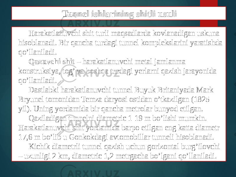 Harakatlanuvchi shit turli maqsadlarda kovlanadigan uskuna hisoblanadi. Bir qancha turdagi tunnel komplekslarini yaratishda qo’llaniladi. Qazuvchi shit – harakatlanuvchi metal jamlanma konstruksiya, tog’ va boshqa turdagi yerlarni qazish jarayonida qo’llaniladi. Dastlabki harakatlanuvchi tunnel Buyuk Britaniyada Mark Bryunel tomonidan Temza daryosi ostidan o’tkazilgan (1825 yil). Uning yordamida bir qancha metrolar bunyod etilgan. Qaziladigan tunnelni diametric 1-19 m bo’lishi mumkin. Harakatlanuvchi shit yordamida barpo etilgan eng katta diametr 17,6 m bo’lib u Gonkokdagi avtomobillar tunneli hisoblanadi. Kichik diametrli tunnel qazish uchun gorizontal burg’ilovchi – uzunligi 2 km, diametric 1,2 metrgacha bo’lgani qo’llaniladi. Tunnel ishlarining shitli usuli 