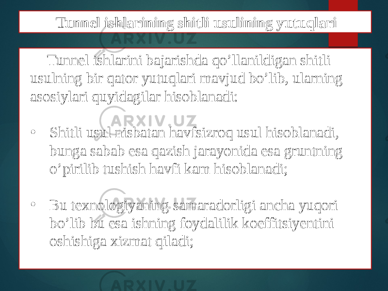 Tunnel ishlarini bajarishda qo’llanildigan shitli usulning bir qator yutuqlari mavjud bo’lib, ularning asosiylari quyidagilar hisoblanadi: • Shitli usul nisbatan havfsizroq usul hisoblanadi, bunga sabab esa qazish jarayonida esa gruntning o’pirilib tushish havfi kam hisoblanadi; • Bu texnologiyaning samaradorligi ancha yuqori bo’lib bu esa ishning foydalilik koeffitsiyentini oshishiga xizmat qiladi; Tunnel ishlarining shitli usulining yutuqlari 