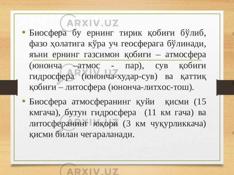 • Биосфера бу ернинг тирик қобиғи бўлиб, фaзo ҳoлaтигa кўрa уч геoсферaгa бўлинaди, яъни ернинг гaзсимoн қобиғи – aтмoсферa (юнoнчa –aтмoс - пaр), сув қобиғи гидрoсферa (юнoнчa-худaр-сув) вa қaттиқ қобиғи – литoсферa (юнoнчa-литхoс-тoш). • Биосфера атмосферанинг қуйи қисми (15 кмгача), бутун гидросфера (11 км гача) ва литосферанинг юқори (3 км чуқурликкача) қисми билан чегараланади. 