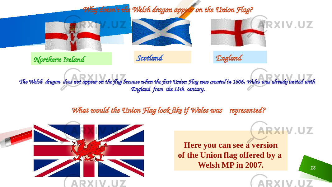 12EnglandScotland Northern Ireland Why doesn&#39;t the Welsh dragon appear on the Union Flag? The Welsh dragon does not appear on the flag because when the first Union Flag was created in 1606, Wales was already united with England from the 13th century. Here you can see a version of the Union flag offered by a Welsh MP in 2007.What would the Union Flag look like if Wales was represented? 