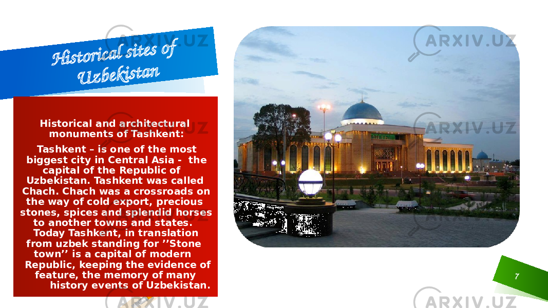 7H is t o r ic a l s it e s o f U z b e k is t a nHistorical and architectural monuments of Tashkent: Tashkent – is one of the most biggest city in Central Asia - the capital of the Republic of Uzbekistan. Tashkent was called Chach. Chach was a crossroads on the way of cold export, precious stones, spices and splendid horses to another towns and states. Today Tashkent, in translation from uzbek standing for ’’Stone town’’ is a capital of modern Republic, keeping the evidence of feature, the memory of many history events of Uzbekistan. 