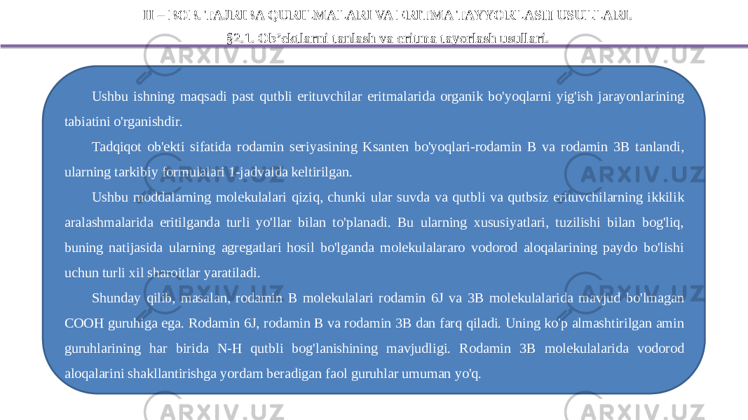 II – BOB. TAJRIBA QURILMALARI VA ERITMA TAYYORLASH USULLARI. §2.1. Ob’ektlarni tanlash va eritma tayorlash usullari. Ushbu ishning maqsadi past qutbli erituvchilar eritmalarida organik bo&#39;yoqlarni yig&#39;ish jarayonlarining tabiatini o&#39;rganishdir. Tadqiqot ob&#39;ekti sifatida rodamin seriyasining Ksanten bo&#39;yoqlari-rodamin B va rodamin 3B tanlandi, ularning tarkibiy formulalari 1-jadvalda keltirilgan. Ushbu moddalarning molekulalari qiziq, chunki ular suvda va qutbli va qutbsiz erituvchilarning ikkilik aralashmalarida eritilganda turli yo&#39;llar bilan to&#39;planadi. Bu ularning xususiyatlari, tuzilishi bilan bog&#39;liq, buning natijasida ularning agregatlari hosil bo&#39;lganda molekulalararo vodorod aloqalarining paydo bo&#39;lishi uchun turli xil sharoitlar yaratiladi. Shunday qilib, masalan, rodamin B molekulalari rodamin 6J va 3B molekulalarida mavjud bo&#39;lmagan COOH guruhiga ega. Rodamin 6J, rodamin B va rodamin 3B dan farq qiladi. Uning ko&#39;p almashtirilgan amin guruhlarining har birida N-H qutbli bog&#39;lanishining mavjudligi. Rodamin 3B molekulalarida vodorod aloqalarini shakllantirishga yordam beradigan faol guruhlar umuman yo&#39;q. 