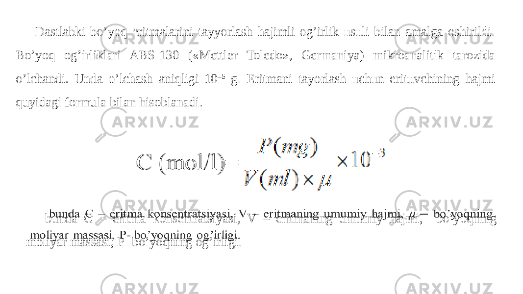 Dastlabki bo’yoq eritmalarini tayyorlash hajimli og’irlik usuli bilan amalga oshirildi. Bo’yoq og’irliklari ABS-130 («Mettler Toledo», Germaniya) mikroanalitik tarozida o’lchandi. Unda o’lchash aniqligi 10 –5 g. Eritmani tayorlash uchun erituvchining hajmi quyidagi formula bilan hisoblanadi. bunda C – eritma konsentratsiyasi, V – eritmaning umumiy hajmi, bo’yoqning moliyar massasi, P- bo’yoqning og’irligi.  