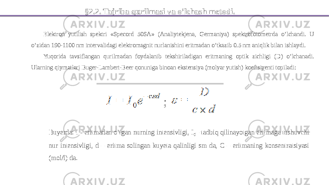 §2.2. Tajriba qurilmasi va o’lchash metodi. Elektron yutilish spektri «Specord 50SA» (Analiytekjena, Germaniya) spektrofotometrda o’lchandi. U o’zidan 190-1100 nm intervalidagi elektromagnit nurlanishini eritmadan o’tkazib 0.5 nm aniqlik bilan ishlaydi. Yuqorida tavsiflangan qurilmadan foydalanib tekshiriladigan eritmaning optik zichligi (D) o’lchanadi. Ularning qiymatlari Buger-Lambert-Beer qonuniga binoan ekstensiya (molyar yutish) koeftsiyenti topiladi: Buyerda: I - eritmadan o’tgan nurning intensivligi, I 0 – tadbiq qilinayotgan eritmaga tushuvchi nur intensivligi, d – eritma solingan kuyeta qalinligi sm da, C – eritmaning konsentratsiyasi (mol/l) da. 