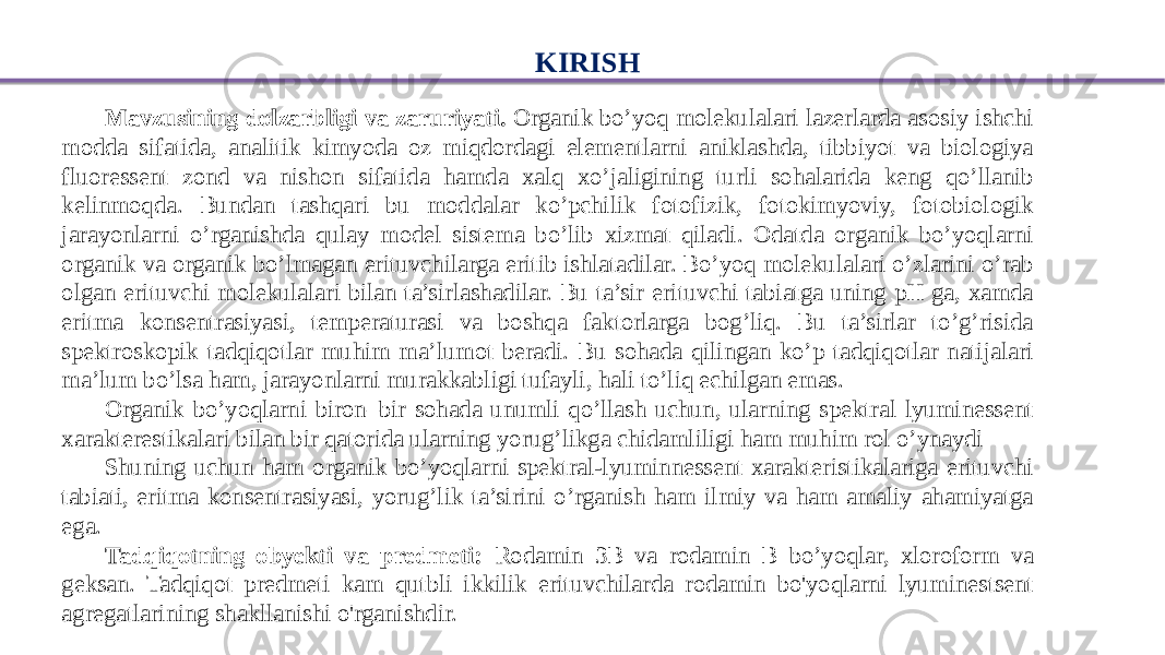 KIRISH Mavzusining dolzarbligi va zaruriyati. Organik bo’yoq molekulalari lazerlarda asosiy ishchi modda sifatida, analitik kimyoda oz miqdordagi elementlarni aniklashda, tibbiyot va biologiya fluoressent zond va nishon sifatida hamda xalq xo’jaligining turli sohalarida keng qo’llanib kelinmoqda. Bundan tashqari bu moddalar ko’pchilik fotofizik, fotokimyoviy, fotobiologik jarayonlarni o’rganishda qulay model sistema bo’lib xizmat qiladi. Odatda organik bo’yoqlarni organik va organik bo’lmagan erituvchilarga eritib ishlatadilar. Bo’yoq molekulalari o’zlarini o’rab olgan erituvchi molekulalari bilan ta’sirlashadilar. Bu ta’sir erituvchi tabiatga uning pH ga, xamda eritma konsentrasiyasi, temperaturasi va boshqa faktorlarga bog’liq. Bu ta’sirlar to’g’risida spektroskopik tadqiqotlar muhim ma’lumot beradi. Bu sohada qilingan ko’p tadqiqotlar natijalari ma’lum bo’lsa ham, jarayonlarni murakkabligi tufayli, hali to’liq echilgan emas. Organik bo’yoqlarni biron–bir sohada unumli qo’llash uchun, ularning spektral lyuminessent xarakterestikalari bilan bir qatorida ularning yorug’likga chidamliligi ham muhim rol o’ynaydi Shuning uchun ham organik bo’yoqlarni spektral-lyuminnessent xarakteristikalariga erituvchi tabiati, eritma konsentrasiyasi, yorug’lik ta’sirini o’rganish ham ilmiy va ham amaliy ahamiyatga ega. Tadqiqotning obyekti va predmeti: Rodamin 3B va rodamin B bo’yoqlar, xloroform va geksan. Tadqiqot predmeti kam qutbli ikkilik erituvchilarda rodamin bo&#39;yoqlarni lyuminestsent agregatlarining shakllanishi o&#39;rganishdir. 