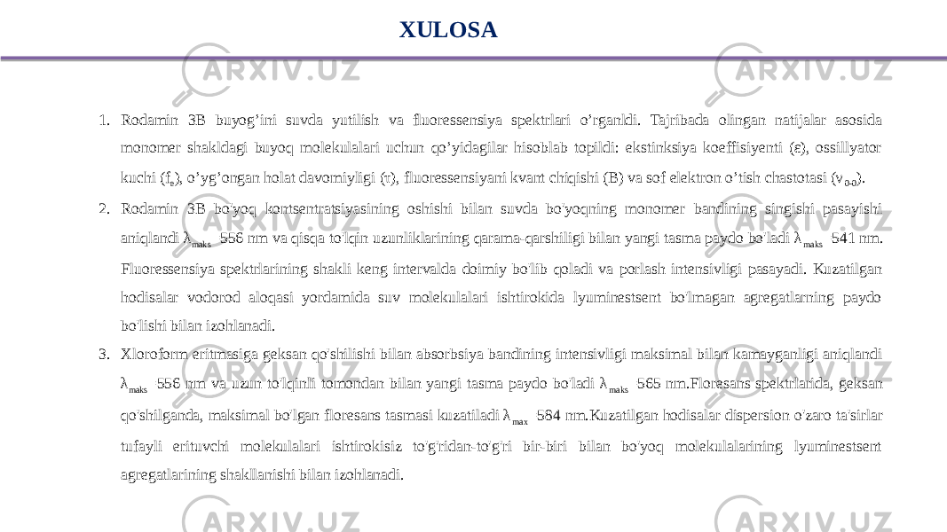 XULOSA 1. Rodamin 3B buyog’ini suvda yutilish va fluoressensiya spektrlari o’rganldi. Tajribada olingan natijalar asosida monomer shakldagi buyoq molekulalari uchun qo’yidagilar hisoblab topildi: ekstinksiya koeffisiyenti (ε), ossillyator kuchi (f e ), o’yg’ongan holat davomiyligi (τ), fluoressensiyani kvant chiqishi (B) va sof elektron o’tish chastotasi (ν 0-0 ). 2. Rodamin 3B bo&#39;yoq kontsentratsiyasining oshishi bilan suvda bo&#39;yoqning monomer bandining singishi pasayishi aniqlandi λ maks =556 nm va qisqa to&#39;lqin uzunliklarining qarama-qarshiligi bilan yangi tasma paydo bo&#39;ladi λ maks =541 nm. Fluoressensiya spektrlarining shakli keng intervalda doimiy bo&#39;lib qoladi va porlash intensivligi pasayadi. Kuzatilgan hodisalar vodorod aloqasi yordamida suv molekulalari ishtirokida lyuminestsent bo&#39;lmagan agregatlarning paydo bo&#39;lishi bilan izohlanadi. 3. Xloroform eritmasiga geksan qo&#39;shilishi bilan absorbsiya bandining intensivligi maksimal bilan kamayganligi aniqlandi λ maks =556 nm va uzun to&#39;lqinli tomondan bilan yangi tasma paydo bo&#39;ladi λ maks =565 nm.Floresans spektrlarida, geksan qo&#39;shilganda, maksimal bo&#39;lgan floresans tasmasi kuzatiladi λ max =584 nm.Kuzatilgan hodisalar dispersion o&#39;zaro ta&#39;sirlar tufayli erituvchi molekulalari ishtirokisiz to&#39;g&#39;ridan-to&#39;g&#39;ri bir-biri bilan bo&#39;yoq molekulalarining lyuminestsent agregatlarining shakllanishi bilan izohlanadi. 