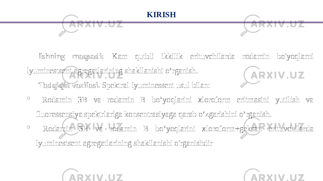 KIRISH Ishning maqsadi: Kam qutbli ikkilik erituvchilarda rodamin bo&#39;yoqlarni lyuminestsent agregatlarining shakllanishi o’rganish. Tadqiqot vazifasi. Spektral-lyuminessent usul bilan:  Rodamin 3B va rodamin B bo’yoqlarini xloroform eritmasini yutilish va fluoressensiya spektrlariga konsentrasiyaga qarab o’zgarishini o’rganish.  Rodamin 3B va rodamin B bo’yoqlarini xloroform+geksan erituvchilarda lyuminestsent agregatlarining shakllanishi o&#39;rganishdir 