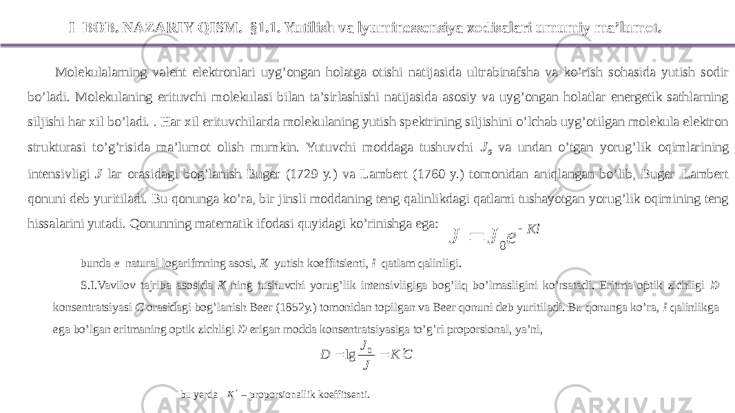 I – BOB. NAZARIY QISM. §1.1. Yutilish va lyuminessensiya xodisalari umumiy ma’lumot. Molekulalarning valent elektronlari uyg’ongan holatga otishi natijasida ultrabinafsha va ko’rish sohasida yutish sodir bo’ladi. Molekulaning erituvchi molekulasi bilan ta’sirlashishi natijasida asosiy va uyg’ongan holatlar energetik sathlarning siljishi har xil bo’ladi. . Har xil erituvchilarda molekulaning yutish spektrining siljishini o’lchab uyg’otilgan molekula elektron strukturasi to’g’risida ma’lumot olish mumkin. Yutuvchi moddaga tushuvchi J 0 va undan o’tgan yorug’lik oqimlarining intensivligi J lar orasidagi bog’lanish Buger (1729 y.) va Lambert (1760 y.) tomonidan aniqlangan bo’lib, Buger–Lambert qonuni deb yuritiladi. Bu qonunga ko’ra, bir jinsli moddaning teng qalinlikdagi qatlami tushayotgan yorug’lik oqimining teng hissalarini yutadi. Qonunning matematik ifodasi quyidagi ko’rinishga ega: bunda e –natural logarifmning asosi, K –yutish koeffitsienti, l –qatlam qalinligi. S.I.Vavilov tajriba asosida K ning tushuvchi yorug’lik intensivligiga bog’liq bo’lmasligini ko’rsatadi. Eritma optik zichligi D konsentratsiyasi C orasidagi bog’lanish Beer (1852y.) tomonidan topilgan va Beer qonuni deb yuritiladi. Bu qonunga ko’ra, l qalinlikga ega bo’lgan eritmaning optik zichligi D erigan modda konsentratsiyasiga to’g’ri proporsional, ya’ni, bu yerda – proporsionallik koeffitsenti.Kl e J J   0 C K J J D    0 lg K 