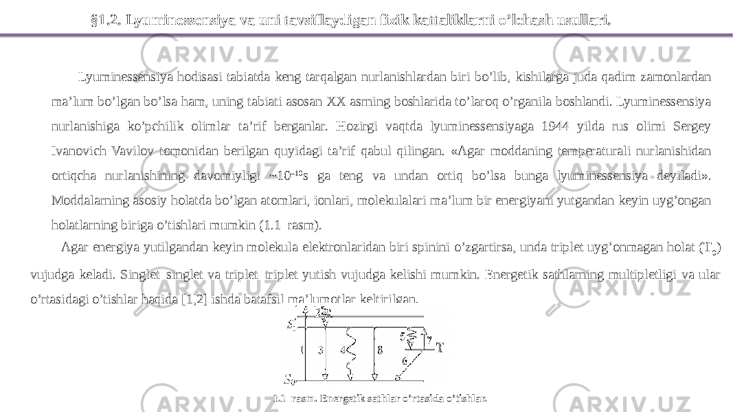 §1.2. Lyuminessensiya va uni tavsiflaydigan fizik kattaliklarni o’lchash usullari. Lyuminessensiya hodisasi tabiatda keng tarqalgan nurlanishlardan biri bo’lib, kishilarga juda qadim zamonlardan ma’lum bo’lgan bo’lsa ham, uning tabiati asosan XX asrning boshlarida to’laroq o’rganila boshlandi. Lyuminessensiya nurlanishiga ko’pchilik olimlar ta’rif berganlar. Hozirgi vaqtda lyuminessensiyaga 1944 yilda rus olimi Sergey Ivanovich Vavilov tomonidan berilgan quyidagi ta’rif qabul qilingan. «Agar moddaning temperaturali nurlanishidan ortiqcha nurlanishining davomiyligi ~10 –10 s ga teng va undan ortiq bo’lsa bunga lyuminessensiya deyiladi». Moddalarning asosiy holatda bo’lgan atomlari, ionlari, molekulalari ma’lum bir energiyani yutgandan keyin uyg’ongan holatlarning biriga o’tishlari mumkin (1.1–rasm). Agar energiya yutilgandan keyin molekula elektronlaridan biri spinini o’zgartirsa, unda triplet uyg’onmagan holat (T 0 ) vujudga keladi. Singlet–singlet va triplet–triplet yutish vujudga kelishi mumkin. Energetik sathlarning multipletligi va ular o’rtasidagi o’tishlar haqida [1,2] ishda batafsil ma’lumotlar keltirilgan. 1.1–rasm. Energetik sathlar o’rtasida o’tishlar. 