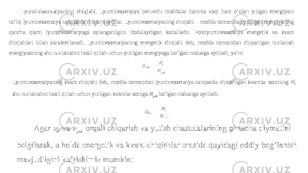 Lyuminissentsiyaning chiqishi. Lyuminessensiya beruvchi moddalar hamma vaqt ham o’zlari yutgan energiyani to’liq lyuminessensiya tariqasida chiqarmaydilar. Lyuminessensiyaning chiqishi – modda tomonidan yutilgan energiyaning qancha qismi lyuminessensiyaga aylanganligini ifodalaydigan kattalikdir. Fotolyuminessensiya energetik va kvant chiqishlari bilan xarakterlanadi. Lyuminessensiyaning energetik chiqishi deb, modda tomonidan chiqarilgan nurlanish energiyasining shu nurlanishni hosil qilish uchun yutilgan energiyaga bo’lgan nisbatga aytiladi, ya’ni Lyuminessensiyaning kvant chiqishi deb, modda tomonidan lyuminessensiya tariqasida chiqarilgan kvantlar sonining N l shu nurlanishni hosil qilish uchun yutilgan kvantlar soniga N yut bo’lgan nisbatiga aytiladi. 