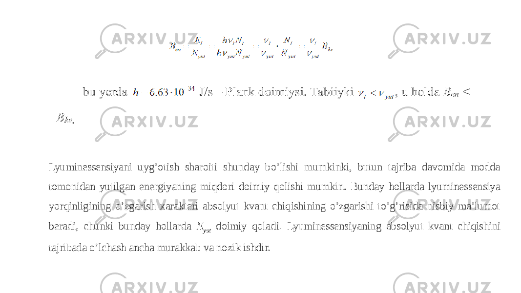 Lyuminessensiyani uyg’otish sharoiti shunday bo’lishi mumkinki, butun tajriba davomida modda tomonidan yutilgan energiyaning miqdori doimiy qolishi mumkin. Bunday hollarda lyuminessensiya yorqinligining o’zgarish xarakteri absolyut kvant chiqishining o’zgarishi to’g’risida nisbiy ma’lumot beradi, chunki bunday hollarda E yut doimiy qoladi. Lyuminessensiyaning absolyut kvant chiqishini tajribada o’lchash ancha murakkab va nozik ishdir. 