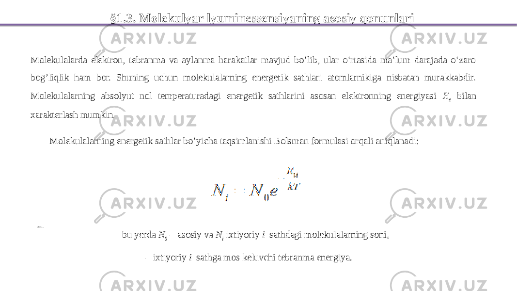 §1.3. Molekulyar lyuminessensiyaning asosiy qonunlari Molekulalarda elektron, tebranma va aylanma harakatlar mavjud bo’lib, ular o’rtasida ma’lum darajada o’zaro bog’liqlik ham bor. Shuning uchun molekulalarning energetik sathlari atomlarnikiga nisbatan murakkabdir. Molekulalarning absolyut nol temperaturadagi energetik sathlarini asosan elektronning energiyasi E e bilan xarakterlash mumkin. Molekulalarning energetik sathlar bo’yicha taqsimlanishi Bolsman formulasi orqali aniqlanadi: bu yerda N 0 – asosiy va N i ixtiyoriy i –sathdagi molekulalarning soni, – ixtiyoriy i –sathga mos keluvchi tebranma energiya. i E 