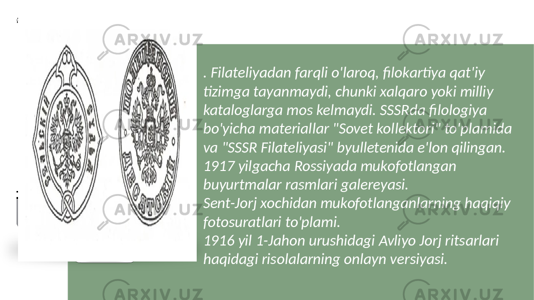 . Filateliyadan farqli o&#39;laroq, filokartiya qat&#39;iy tizimga tayanmaydi, chunki xalqaro yoki milliy kataloglarga mos kelmaydi. SSSRda filologiya bo&#39;yicha materiallar &#34;Sovet kollektori&#34; to&#39;plamida va &#34;SSSR Filateliyasi&#34; byulletenida e&#39;lon qilingan. 1917 yilgacha Rossiyada mukofotlangan buyurtmalar rasmlari galereyasi. Sent-Jorj xochidan mukofotlanganlarning haqiqiy fotosuratlari to&#39;plami. 1916 yil 1-Jahon urushidagi Avliyo Jorj ritsarlari haqidagi risolalarning onlayn versiyasi. 