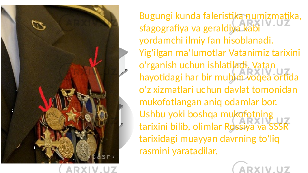 Bugungi kunda faleristika numizmatika, sfagografiya va geraldiya kabi yordamchi ilmiy fan hisoblanadi. Yig&#39;ilgan ma&#39;lumotlar Vatanimiz tarixini o&#39;rganish uchun ishlatiladi. Vatan hayotidagi har bir muhim voqea ortida o&#39;z xizmatlari uchun davlat tomonidan mukofotlangan aniq odamlar bor. Ushbu yoki boshqa mukofotning tarixini bilib, olimlar Rossiya va SSSR tarixidagi muayyan davrning to&#39;liq rasmini yaratadilar. 