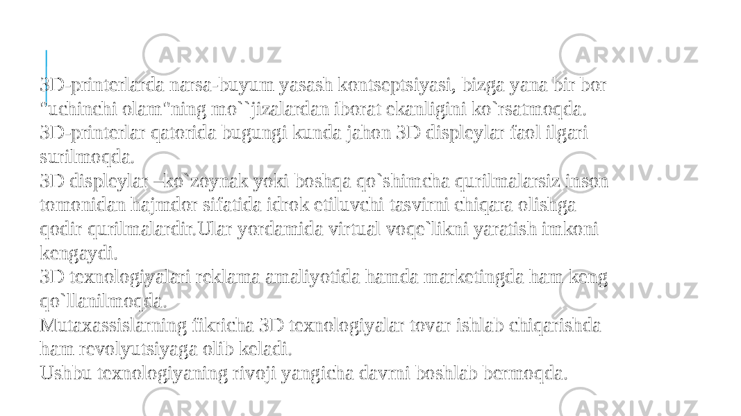 3D-printerlarda narsa-buyum yasash kontseptsiyasi, bizga yana bir bor &#34;uchinchi olam&#34;ning mo``jizalardan iborat ekanligini ko`rsatmoqda. 3D-printerlar qatorida bugungi kunda jahon 3D displeylar faol ilgari surilmoqda. 3D displeylar –ko`zoynak yoki boshqa qo`shimcha qurilmalarsiz inson tomonidan hajmdor sifatida idrok etiluvchi tasvirni chiqara olishga qodir qurilmalardir.Ular yordamida virtual voqe`likni yaratish imkoni kengaydi. 3D texnologiyalari reklama amaliyotida hamda marketingda ham keng qo`llanilmoqda. Mutaxassislarning fikricha 3D texnologiyalar tovar ishlab chiqarishda ham revolyutsiyaga olib keladi. Ushbu texnologiyaning rivoji yangicha davrni boshlab bermoqda. 