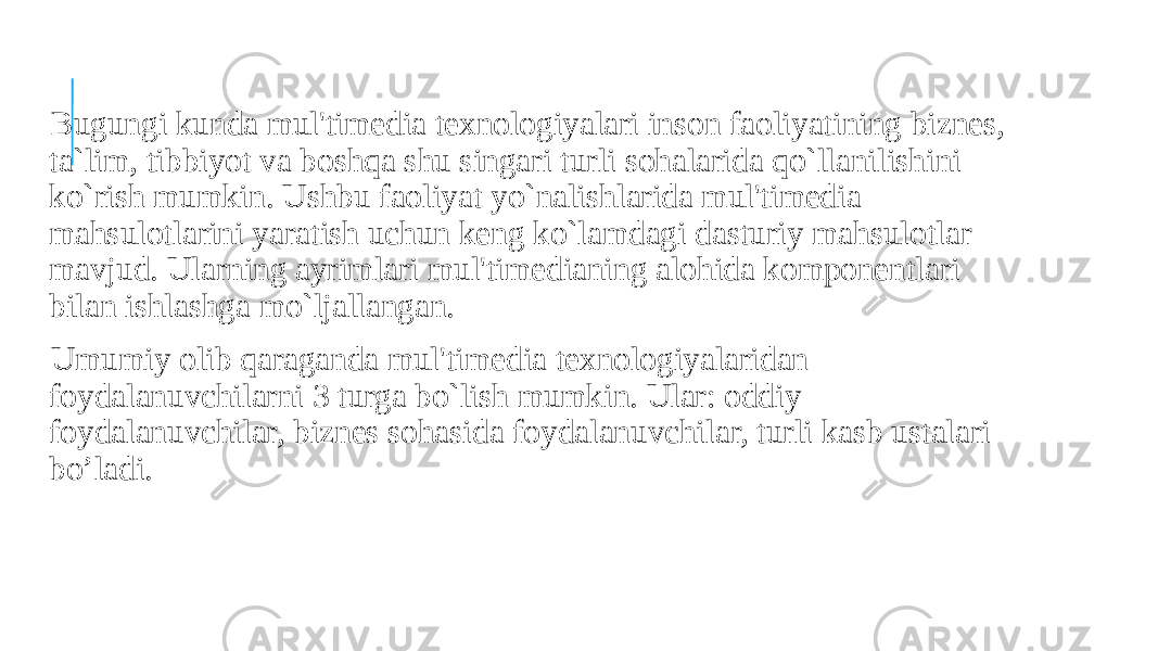  Bugungi kunda mul&#39;timedia texnologiyalari inson faoliyatining biznes, ta`lim, tibbiyot va boshqa shu singari turli sohalarida qo`llanilishini ko`rish mumkin. Ushbu faoliyat yo`nalishlarida mul&#39;timedia mahsulotlarini yaratish uchun keng ko`lamdagi dasturiy mahsulotlar mavjud. Ularning ayrimlari mul&#39;timedianing alohida komponentlari bilan ishlashga mo`ljallangan. Umumiy olib qaraganda mul&#39;timedia texnologiyalaridan foydalanuvchilarni 3 turga bo`lish mumkin. Ular: oddiy foydalanuvchilar, biznes sohasida foydalanuvchilar, turli kasb ustalari bo’ladi. 