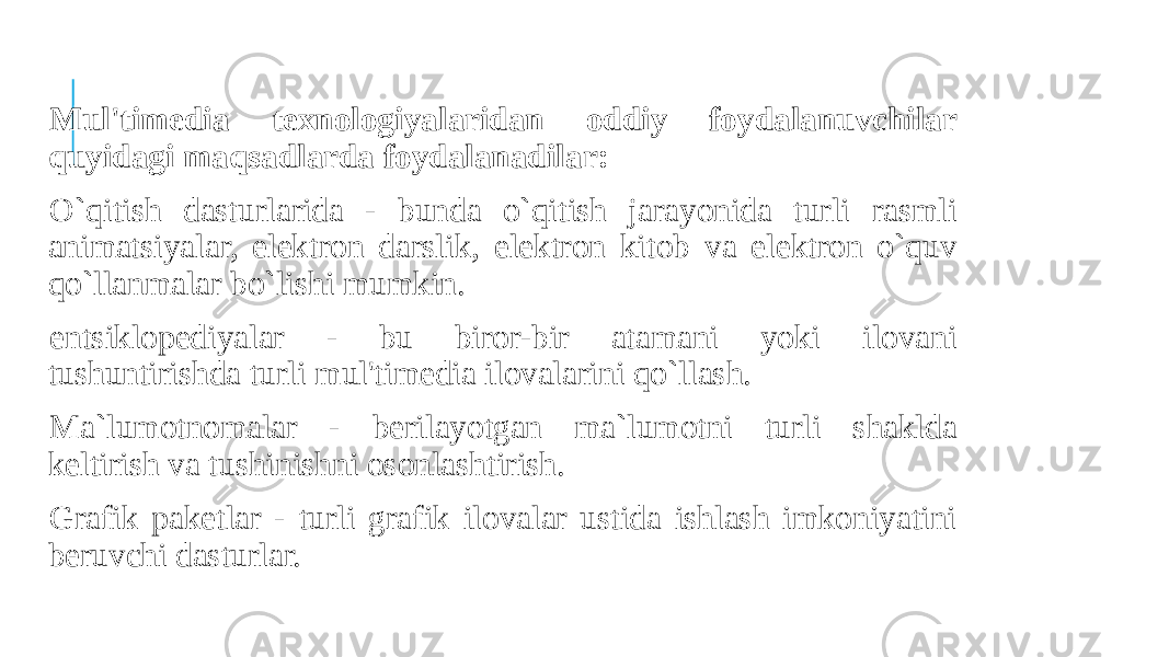  Mul&#39;timedia texnologiyalaridan oddiy foydalanuvchilar quyidagi maqsadlarda foydalanadilar: O`qitish dasturlarida - bunda o`qitish jarayonida turli rasmli animatsiyalar, elektron darslik, elektron kitob va elektron o`quv qo`llanmalar bo`lishi mumkin. entsiklopediyalar - bu biror-bir atamani yoki ilovani tushuntirishda turli mul&#39;timedia ilovalarini qo`llash. Ma`lumotnomalar - berilayotgan ma`lumotni turli shaklda keltirish va tushinishni osonlashtirish. Grafik paketlar - turli grafik ilovalar ustida ishlash imkoniyatini beruvchi dasturlar. 