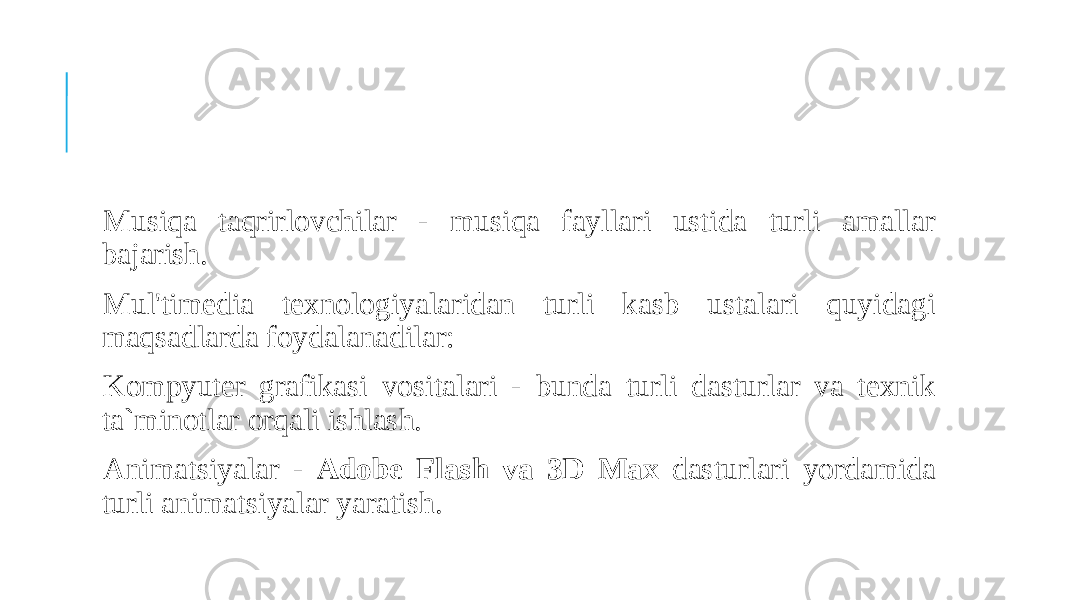  Musiqa taqrirlovchilar - musiqa fayllari ustida turli amallar bajarish. Mul&#39;timedia texnologiyalaridan turli kasb ustalari quyidagi maqsadlarda foydalanadilar: Kompyuter grafikasi vositalari - bunda turli dasturlar va texnik ta`minotlar orqali ishlash. Animatsiyalar - Adobe Flash va 3D Max dasturlari yordamida turli animatsiyalar yaratish. 