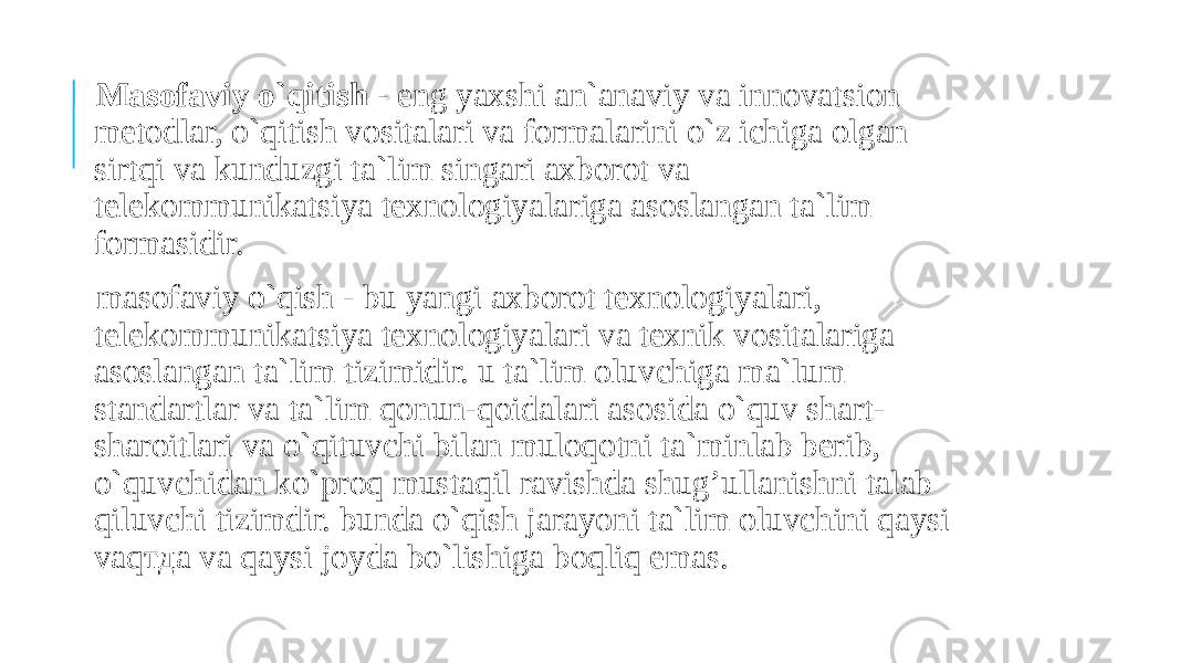  Masofaviy o`qitish - eng yaxshi an`anaviy va innovatsion metodlar, o`qitish vositalari va formalarini o`z ichiga olgan sirtqi va kunduzgi ta`lim singari axborot va telekommunikatsiya texnologiyalarigа asoslangan ta`lim formasidir. masofaviy o`qish - bu yangi axborot texnologiyalari, telekommunikatsiya texnologiyalari va texnik vositalariga asoslangan ta`lim tizimidir. u ta`lim oluvchiga ma`lum standartlar va ta`lim qonun-qoidalari asosida o`quv shart- sharoitlari va o`qituvchi bilan muloqotni ta`minlab berib, o`quvchidan ko`proq mustaqil ravishda shug’ullanishni talab qiluvchi tizimdir. bunda o`qish jarayoni ta`lim oluvchini qaysi vaqтда va qaysi joyda bo`lishiga boqliq emas. 