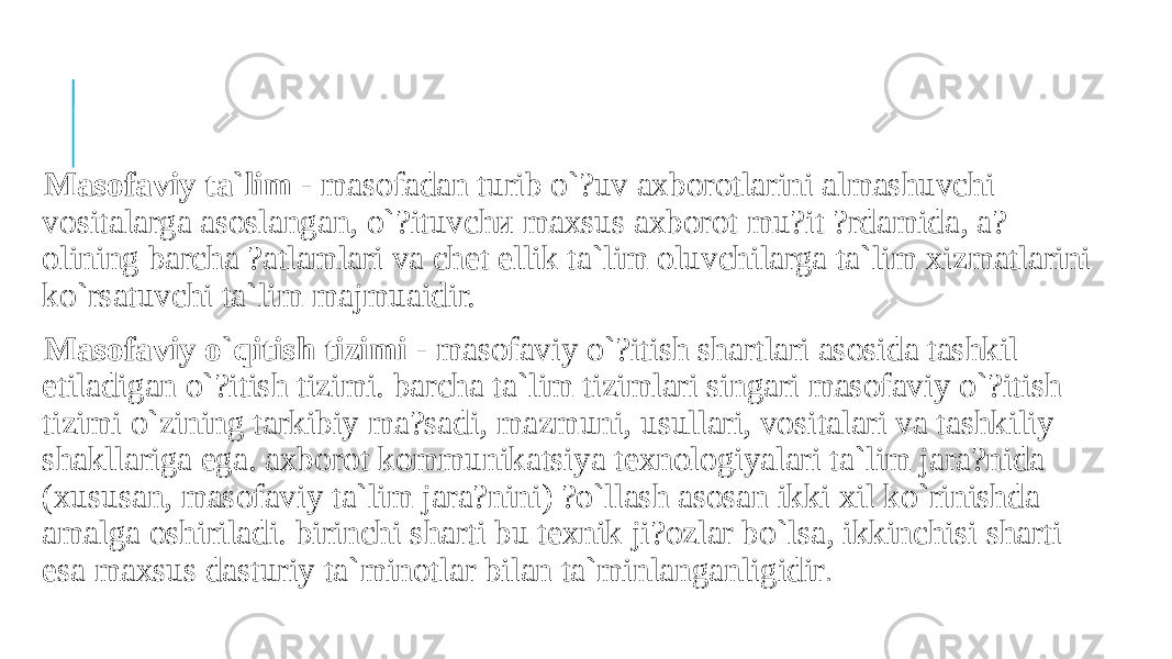  Masofaviy ta`lim - masofadan turib o`?uv axborotlarini almashuvchi vositalarga asoslangan, o`?ituvchи maxsus axborot mu?it ?rdamida, a? olining barcha ?atlamlari va chet ellik ta`lim oluvchilarga ta`lim xizmatlarini ko`rsatuvchi ta`lim majmuaidir. Masofaviy o`qitish tizimi - masofaviy o`?itish shartlari asosida tashkil etiladigan o`?itish tizimi. barchа ta`lim tizimlari singari masofaviy o`?itish tizimi o`zining tarkibiy ma?sadi, mazmuni, usullari, vositalari va tashkiliy shakllariga ega. axborot kommunikatsiya texnologiyalari ta`lim jara?nida (xususan, masofaviy ta`lim jara?nini) ?o`llash asosan ikki xil ko`rinishda amalga oshiriladi. birinchi sharti bu texnik ji?ozlar bo`lsa, ikkinchisi sharti esa maxsus dasturiy ta`minotlar bilan ta`minlanganligidir . 