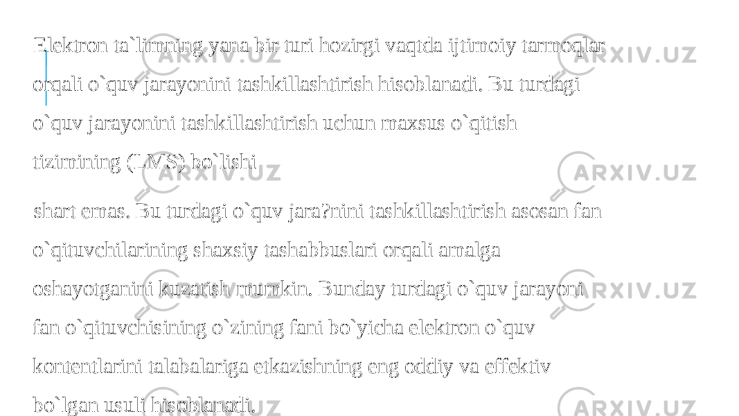  Elektron ta`limning yana bir turi hozirgi vaqtda ijtimoiy tarmoqlar orqali o`quv jarayonini tashkillashtirish hisoblanadi. Bu turdagi o`quv jarayonini tashkillashtirish uchun maxsus o`qitish tizimining (LMS) bo`lishi shart emas. Bu turdagi o`quv jara?nini tashkillashtirish asosan fan o`qituvchilarining shaxsiy tashabbuslari orqali amalga oshayotganini kuzatish mumkin. Bunday turdagi o`quv jarayoni fan o`qituvchisining o`zining fani bo`yicha elektron o`quv kontentlarini talabalariga etkazishning eng oddiy va effektiv bo`lgan usuli hisoblanadi. 