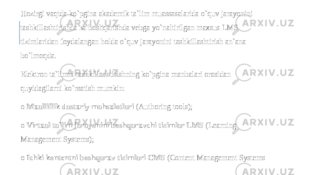  Hozirgi vaqtda ko`pgina akademik ta`lim muassasalarida o`quv jarayonini tashkillashtirishda ва boshqarishda vebga yo`naltirilgan maxsus LMS tizimlaridan foydalangan holda o`quv jarayonini tashkillashtirish an`ana bo`lmoqda. Elektron ta`limni tashkillashtirishning ko`pgina manbalari orasidan quyidagilarni ko`rsatish mumkin: o Mualliflik dasturiy mahsulotlari (Authoring tools); o Virtual ta`lim jarayonini boshqaruvchi tizimlar LMS (Learning Management Systems); o Ichki kontentni boshqaruv tizimlari CMS (Content Management Systems 