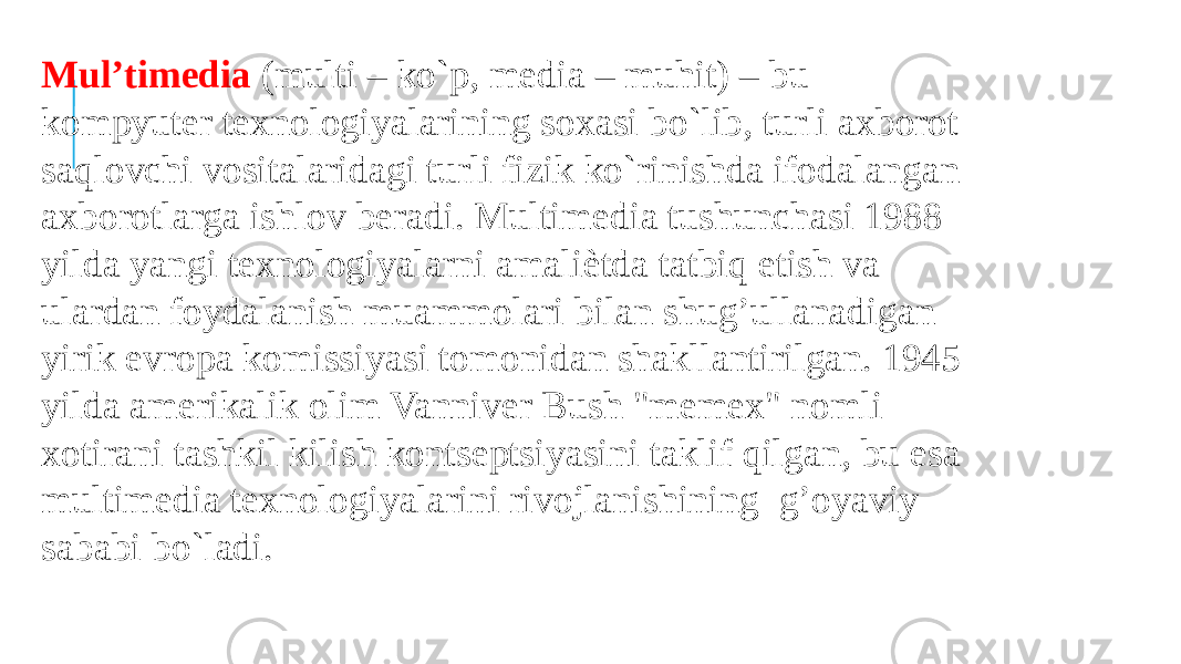 Mul’timedia (multi – ko`p, media – muhit) – bu kompyuter texnologiyalarining soxasi bo`lib, turli axborot saqlovchi vositalaridagi turli fizik ko`rinishda ifodalangan axborotlarga ishlov beradi. Multimedia tushunchasi 1988 yilda yangi texnologiyalarni amaliѐtda tatbiq etish va ulardan foydalanish muammolari bilan shug’ullanadigan yirik evropa komissiyasi tomonidan shakllantirilgan. 1945 yilda amerikalik olim Vanniver Bush &#34;memex&#34; nomli xotirani tashkil kilish kontseptsiyasini taklif qilgan, bu esa multimedia texnologiyalarini rivojlanishining g’oyaviy sababi bo`ladi. 