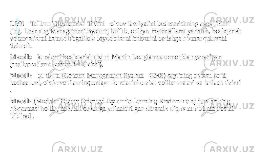  LMS - Ta`limni Boshqarish Tizimi - o`quv faoliyatini boshqarishning asos tizimi (ing. Learning Management System) bo`lib, onlayn-materiallarni yaratish, boshqarish va tarqatishni hamda birgalikda foydalnishni imkonini berishga hizmat quluvchi tizimdir. Moodle - kurslarni boshqarish tizimi Martin Dougiamas tomonidan yaratilgan (ma`lumotlarni boshqarish tizimi), Moodle - bu tizim (Content Management System - CMS) saytining maxsulotini boshqaruvi, o`qituvchilarning onlayn-kurslarini tuzish qo`llanmalari va ishlash tizimi . Moodle (Modular Object-Oriented Dynamic Learning Environment) jumlasining qisqarmasi bo`lib, modulli ob&#39;ektga yo`naltirilgan dinamik o`quv muhiti ma`nosini bildiradi. 