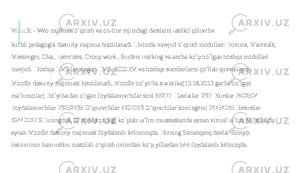  Moodle - Web mu?itida o`qitish va on-line rejimdagi darslarni tashkil qiluvchи kuchli pedagogik dasturiy majmua hisoblanadi. Tizimda mavjud o`qitish modullari: Forums, Materials, Messenger, Chat, Exercises, Group work , Student tracking va ancha ko`p bo`lgan boshqa modullari mavjud. Boshqa LMS lar singari IMS, SCORM va boshqa standartlarni qo`llab quvvatlaydi. Moodle dasturiy majmuasi hisoblanadi. Moodle bo`yicha statistika(13.08.2013 gacha bo`lgan ma`lumotlar) Ro`yihatdan o`tgan foydalanuvchilar soni 86277 Davlatlar 237 Kurslar 7802594 Foydalanuvchilar 73052135 O`qituvchilar 1297013 O`quvchilar kontingenti 76154065 Resurslar 69440017 SHuningdek, O`zbekistondagi ko`plab ta`lim muassaslarida aynan virtual ta`lim hiti sifatida aynan Moodle dasturiy majmuasi foydalanib kelinmoqda. Bizning Samarqanq davlat tibbiyot institutimiz ham ushbu masofali o’qitish tizimidan ko’p yillardan beri foydalanib kelmoqda. 