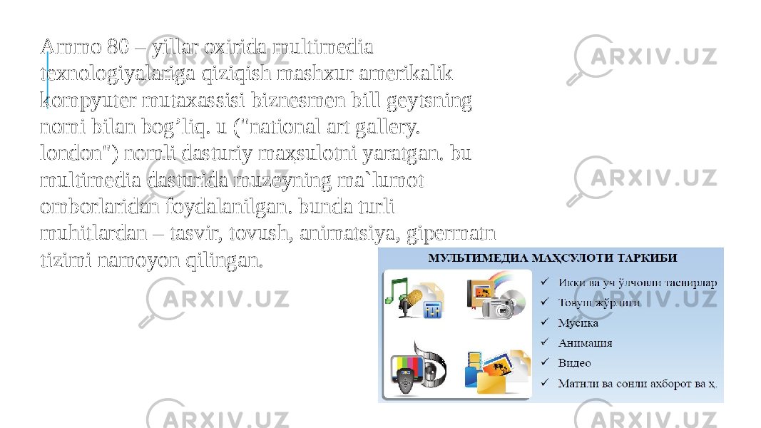 Ammo 80 – yillar oxirida multimedia texnologiyalariga qiziqish mashxur amerikalik kompyuter mutaxassisi biznesmen bill geytsning nomi bilan bog’liq. u (&#34;national art gallery. london&#34;) nomli dasturiy maҳsulotni yaratgan. bu multimedia dasturida muzeyning ma`lumot omborlaridan foydalanilgan. bunda turli muhitlardan – tasvir, tovush, animatsiya, gipermatn tizimi namoyon qilingan. 