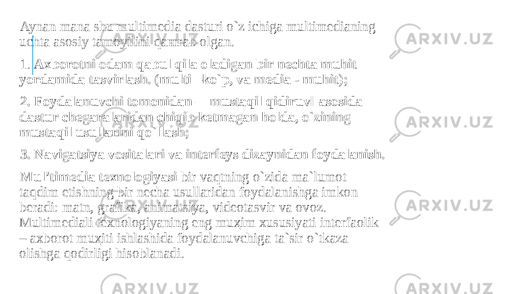  Aynan mana shu multimedia dasturi o`z ichiga multimedianing uchta asosiy tamoyilini qamrab olgan. 1. Axborotni odam qabul qila oladigan bir nechta muhit yordamida tasvirlash. (multi –ko`p, va media - muhit); 2. Foydalanuvchi tomonidan ―mustaqil qidiruv‖ asosida dastur chegaralaridan chiqib ketmagan holda, o`zining mustaqil usullarini qo`llash; 3. Navigatsiya vositalari va interfeys dizaynidan foydalanish. Mul’timedia texnologiyasi bir vaqtning o`zida ma`lumot taqdim etishning bir necha usullaridan foydalanishga imkon beradi: matn, grafika, animatsiya, videotasvir va ovoz. Multimediali texnologiyaning eng muҳim xususiyati interfaolik – axborot muҳiti ishlashida foydalanuvchiga ta`sir o`tkaza olishga qodirligi hisoblanadi. 